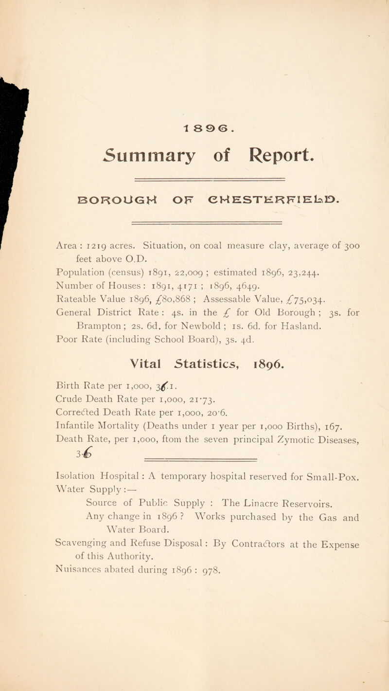 1896. Summary of Report. BOROUGH OF CHESTERRIEbD. Area : 1219 acres. Situation, on coal measure clay, average of 300 feet above O.D. Population (census) 1891, 22,009 ; estimated 1896, 23,244. Number of Houses: 1891, 4171 ; 1896, 4649. Rateable Value 1896, ^80,868 ; Assessable Value, ^75,034. General District Rate : 4s. in the £ for Old Borough ; 3s. for Brampton; 2s. 6d. for Newbold ; is. 6d. for Hasland. Poor Rate (including School Board), 3s. 4d. Vital Statistics, 1896. Birth Rate per 1,000, 3^1. Crude Death Rate per 1,000, 21-73. Corrected Death Rate per 1,000, 20-6. Infantile Mortality (Deaths under 1 year per 1,000 Births), 167. Death Rate, per 1,000, ftom the seven principal Zymotic Diseases, 3C ■============ Isolation Hospital : A temporary hospital reserved for Small-Pox. Water Supply : — Source of Public Supply : The Linacre Reservoirs. Any change in 1896? Works purchased by the Gas and Water Board. Scavenging and Refuse Disposal : By Contractors at the Expense of this Authority. Nuisances abated during 1896 : 978.