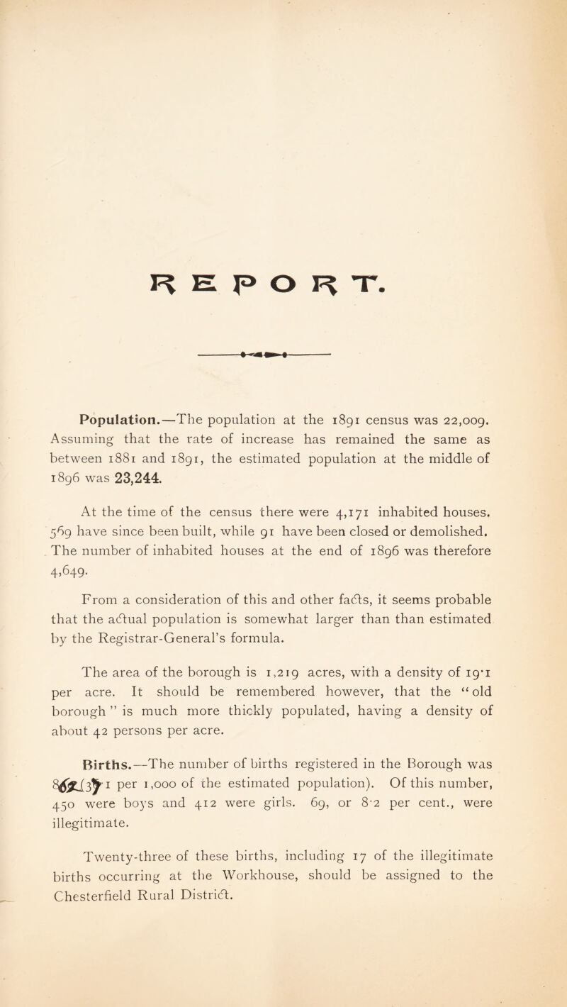 F> El P O Fv T* i Population.—The population at the 1891 census was 22,009. Assuming that the rate of increase has remained the same as between 1881 and 1891, the estimated population at the middle of 1896 was 23,244. At the time of the census there were 4,171 inhabited houses. 569 have since been built, while 91 have been closed or demolished. The number of inhabited houses at the end of 1896 was therefore 4,649. From a consideration of this and other fadts, it seems probable that the adfual population is somewhat larger than than estimated by the Registrar-General’s formula. The area of the borough is 1,219 acres, with a density of 19’1 per acre. It should be remembered however, that the “ old borough ” is much more thickly populated, having a density of about 42 persons per acre. Births.—The number of births registered in the Borough was per 1,000 of the estimated population). Of this number, 450 were boys and 412 were girls. 69, or 8-2 per cent., were illegitimate. Twenty-three of these births, including 17 of the illegitimate births occurring at the Workhouse, should be assigned to the Chesterfield Rural District.