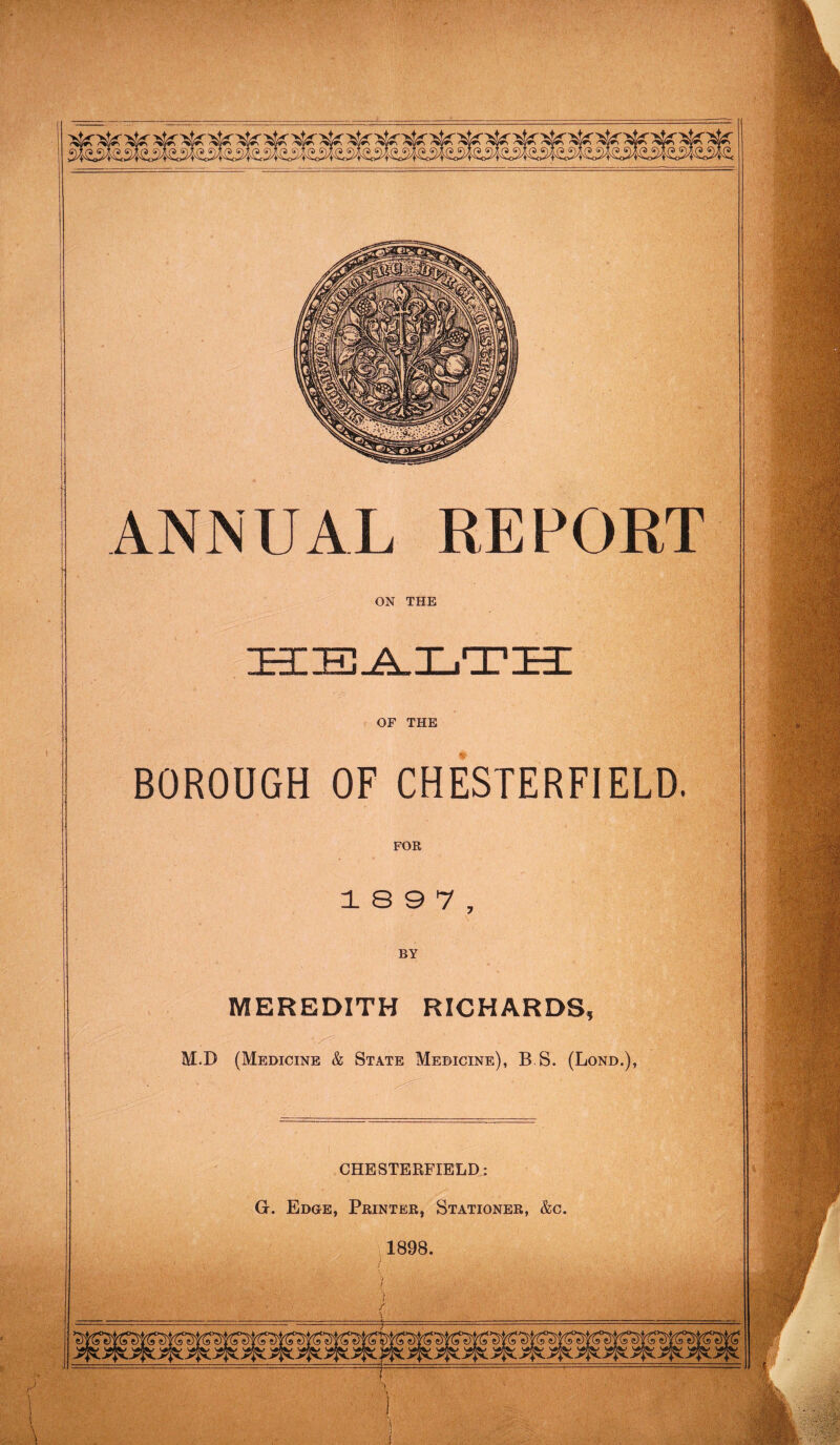 OF THE BOROUGH OF CHESTERFIELD. FOR 1 S 9 7 , BY MEREDITH RICHARDS, M.D (Medicine & State Medicine), B S. (Lond.), CHESTERFIELD: G. Edge, Printer, Stationer, &c. 1898.