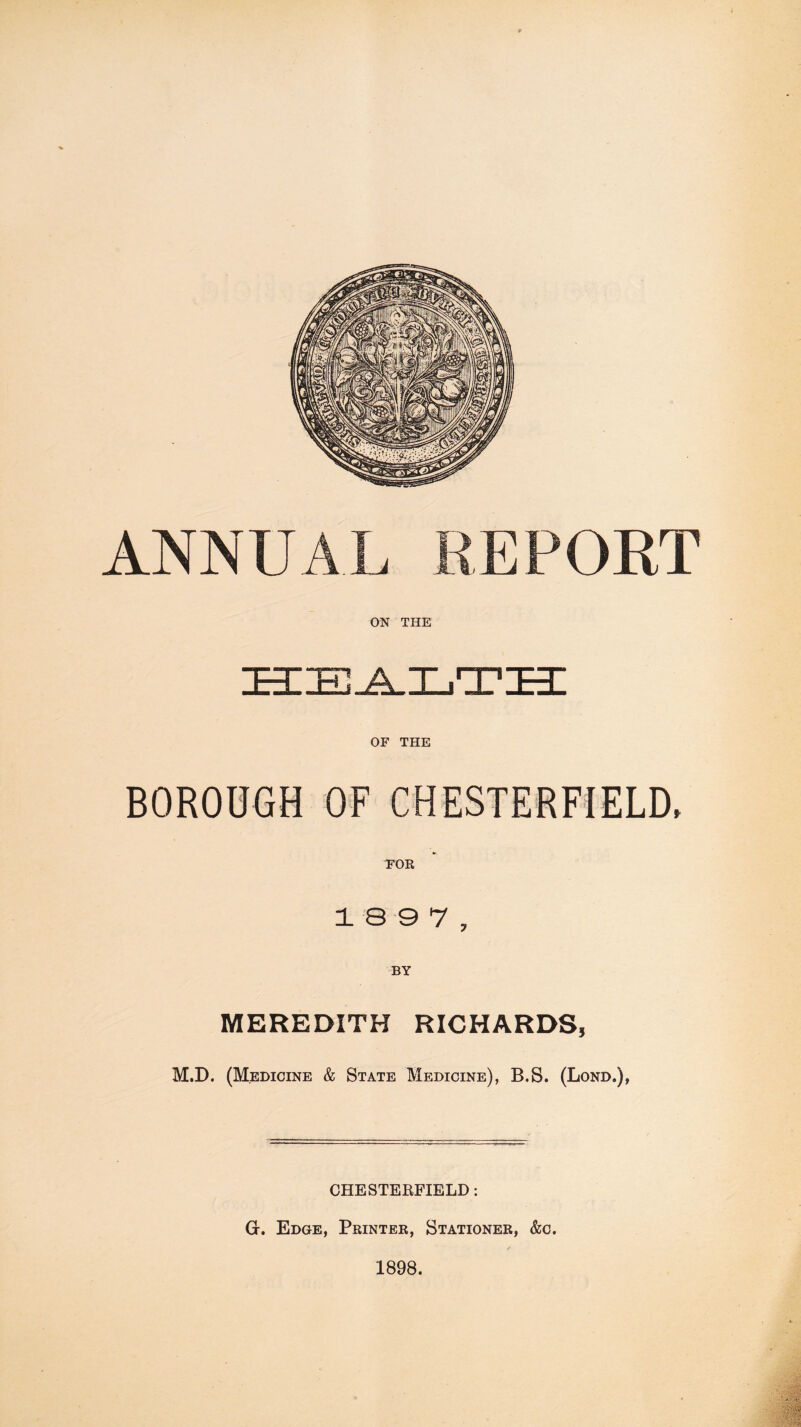 HEALTH OF THE BOROUGH OF CHESTERFIELD, 1 8 9 7 , BY MEREDITH RICHARDS, M.D. (Medicine & State Medicine), B.S. (Lond.), CHESTERFIELD : G. Edge, Printer, Stationer, &c. 1898.