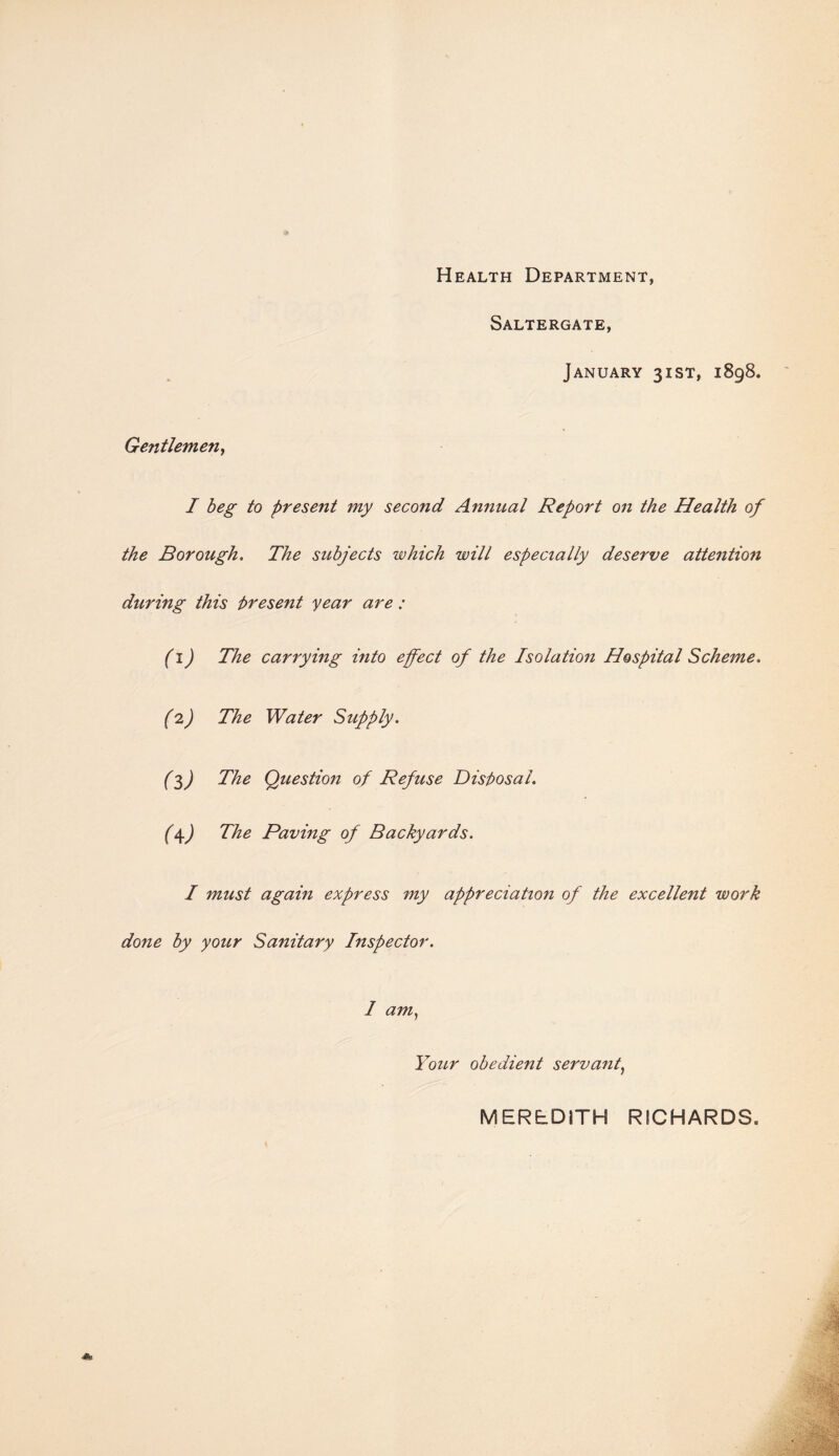 Health Department, Saltergate, January 31ST, 1898. Gentlemen, I beg to present my second Annual Report on the Health of the Borough. The subjects which will especially deserve attention during this present year are : (1) The carrying into effect of the Isolation Hospital Scheme. (2) The Water Supply. (3) The Question of Refuse Disposal. (\) The Paving of Backyards. I must again express my appreciation of the excellent work done by your Sanitary Inspector. I am) Your obedient servant, MEREDITH RICHARDS.