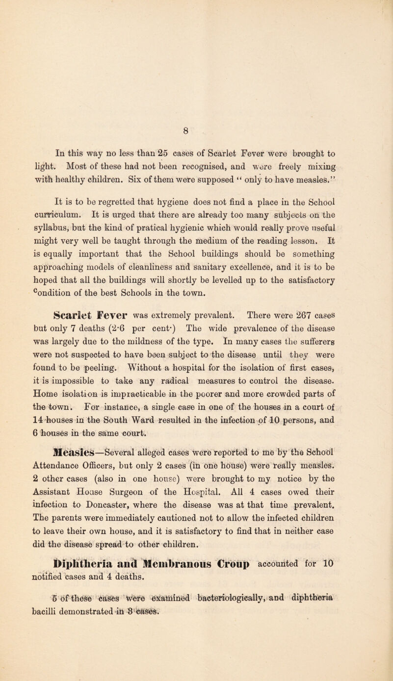 In this way no less than 25 cases of Scarlet Fever were brought to light. Most of these had not been recognised, and were freely mixing with healthy children. Six of them were supposed “ only to have measles.” It is to be regretted that hygiene does not find a place in the School curriculum. It is urged that there are already too many subjects on the syllabus, but the kind of pratical hygienic which w7ould really prove useful might very well be taught through the medium of the reading lesson. It is equally important that the School buildings should be something approaching models of cleanliness and sanitary excellence, and it is to be hoped that all the buildings will shortly be levelled up to the satisfactory condition of the best Schools in the town. Scarlet Fever was extremely prevalent. There were 267 cases but only 7 deaths (2-6 per cent*) The wide prevalence of the disease was largely due to the mildness of the type. In many cases the sufferers were not suspected to have been subject to the disease until they were found to be peeling. Without a hospital for the isolation of first cases, it is impossible to take any radical measures to control the disease. Home isolation is impracticable in the poorer and more crowded parts of the town. For instance, a single case in one of the houses in a court of 14 houses in the South Ward resulted in the infection of 10 persons, and 6 houses in the same court. Measles—Several alleged cases were reported to me by the School Attendance Officers, but only 2 cases (in one house) were really measles. 2 other cases (also in one house) were brought to my notice by the Assistant House Surgeon of the Hospital. All 4 cases owed their infection to Doncaster, where the disease was at that time prevalent. The parents were immediately cautioned not to allow the infected children to leave their own house, and it is satisfactory to find that in neither case did the disease spread to other children. IHphtlieria and Membranous Croup accounted for 10 notified cases and 4 deaths. 5 of these cases were examined bacteriologically, and diphtheria bacilli demonstrated in 8 cases.