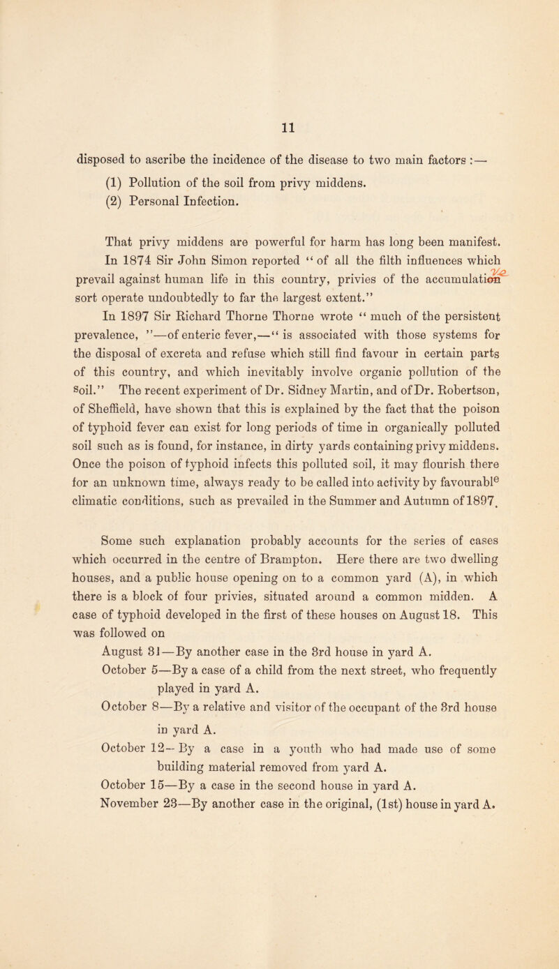disposed to ascribe the incidence of the disease to two main factors :—■ (1) Pollution of the soil from privy middens. (2) Personal Infection. That privy middens are powerful for harm has long been manifest. In 1874 Sir John Simon reported “ of all the filth influences which 'V-O, prevail against human life in this country, privies of the accumulation' sort operate undoubtedly to far the largest extent.” In 1897 Sir Richard Thorne Thorne wrote “ much of the persistent prevalence, ”—of enteric fever,—“is associated with those systems for the disposal of excreta and refuse which still find favour in certain parts of this country, and which inevitably involve organic pollution of the Soil.” The recent experiment of Dr. Sidney Martin, and of Dr. Robertson, of Sheffield, have shown that this is explained by the fact that the poison of typhoid fever can exist for long periods of time in organically polluted soil such as is found, for instance, in dirty yards containing privy middens. Once the poison of typhoid infects this polluted soil, it may flourish there for an unknown time, always ready to be called into activity by favourable climatic conditions, such as prevailed in the Summer and Autumn of 1897. Some such explanation probably accounts for the series of cases which occurred in the centre of Brampton. Here there are twTo dwelling houses, and a public house opening on to a common yard (A), in which there is a block of four privies, situated around a common midden. A case of typhoid developed in the first of these houses on August 18. This was followed on August 81—By another case in the 3rd house in yard A. October 5—By a case of a child from the next street, who frequently played in yard A. October 8—By a relative and visitor of the occupant of the 3rd house in yard A. October 12—By a case in a youth who had made use of some building material removed from yard A. October 15—By a case in the second house in yard A. November 23—By another case in the original, (1st) house in yard A.