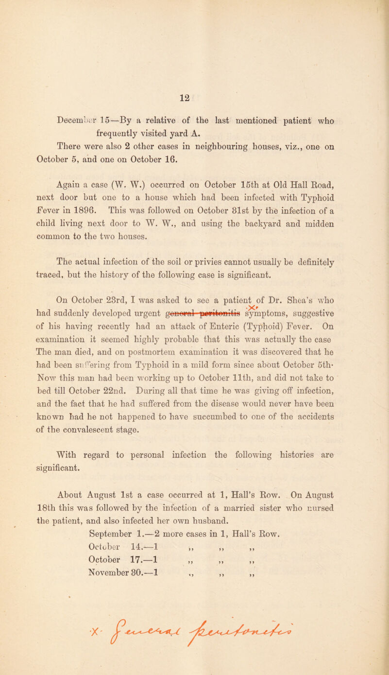 December 15—By a relative of the last mentioned patient who frequently visited yard A. There were also 2 other cases in neighbouring houses, viz., one on October 5, and one on October 16. Again a case (W. W.) occurred on October 15th at Old Hall Road, next door but one to a house which had been infected with Typhoid Fever in 1896. This was followed on October 81st by the infection of a child living next door to W. W., and using the backyard and midden common to the two houses. The actual infection of the soil or privies cannot usually be definitely traced, but the history of the following case is significant. On October 28rd, I was asked to see a patient of Dr. Shea’s who had suddenly developed urgent general peritonitis symptoms, suggestive of his having recently had an attack of Enteric (Typhoid) Fever. On examination it seemed highly probable that this was actually the case The man died, and on postmortem examination it was discovered that he had been sabering from Typhoid in a mild form since about October 5th* Now this man had been working up to October 11th, and did not take to bed till October 22nd. During all that time he was giving off infection, and the fact that he had suffered from the disease would never have been known had he not happened to have succumbed to one of the accidents of the convalescent stage. With regard to personal infection the following histories are significant. About August 1st a case occurred at 1, Hall’s Row. On August 18th this was followed by the infection of a married sister who nursed the patient, and also infected her own husband. September 1.—2 more cases in 1, Hall’s Row. October 14.-—1 ,, ,, ,, October 17.—1 ,, ,, ,, November 80.—1 ,, ,, ,, •X'