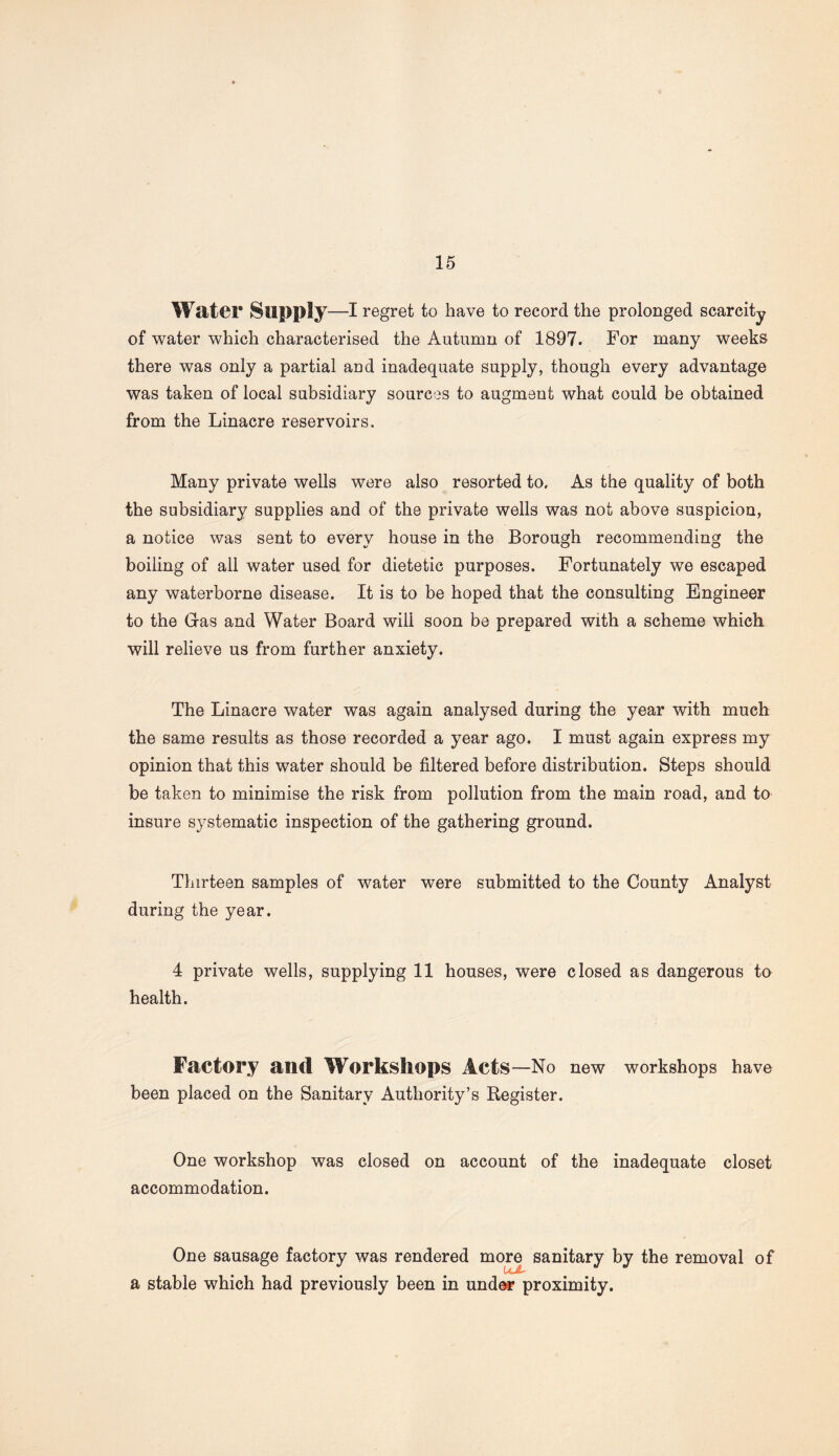 Wat©!* Supply—I regret to have to record the prolonged scarcity of water which characterised the Autumn of 1897. For many weeks there was only a partial and inadequate supply, though every advantage was taken of local subsidiary sources to augment what could be obtained from the Linacre reservoirs. Many private wells were also resorted to. As the quality of both the subsidiary supplies and of the private wells was not above suspicion, a notice was sent to every house in the Borough recommending the boiling of all water used for dietetic purposes. Fortunately we escaped any waterborne disease. It is to be hoped that the consulting Engineer to the Gas and Water Board will soon be prepared with a scheme which will relieve us from further anxiety. The Linacre water was again analysed during the year with much the same results as those recorded a year ago. I must again express my opinion that this water should be filtered before distribution. Steps should be taken to minimise the risk from pollution from the main road, and to insure systematic inspection of the gathering ground. Thirteen samples of water were submitted to the County Analyst during the year. 4 private wells, supplying 11 houses, were closed as dangerous to health. Factory and Workshops Acts—No new workshops have been placed on the Sanitary Authority’s Register. One workshop was closed on account of the inadequate closet accommodation. One sausage factory was rendered more sanitary by the removal of • • • a stable which had previously been in under proximity.
