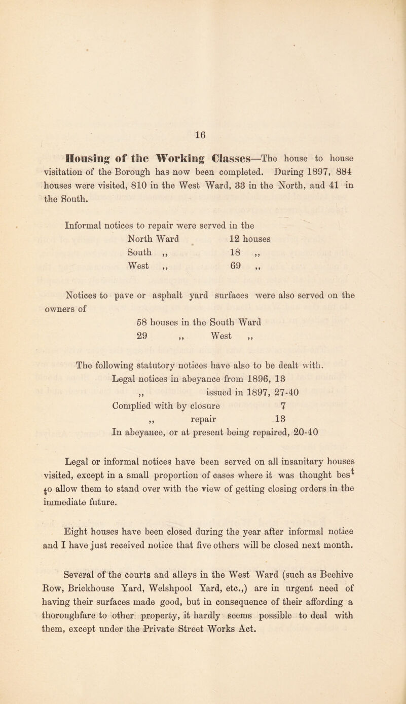 Housing of the Working Classes—The house to house visitation of the Borough has now been completed. During 1897, 884 houses were visited, 810 in the West Ward, 33 in the North, and 41 in the South. Informal notices to repair were served in the North Ward 12 houses South ,, 18 ,, West ,, 69 ,, pave or asphalt yard surfaces were also served on the 58 houses in the South Ward 29 ,, West ,, The following statutory notices have also to be dealt with. Legal notices in abeyance from 1896, 13 ,, issued in 1897, 27-40 Complied with by closure 7 ,, repair 13 In abeyance, or at present being repaired, 20-40 Legal or informal notices have been served on all insanitary houses visited, except in a small proportion of cases where it was thought bes^ ^o allow them to stand over with the view of getting closing orders in the immediate future. Eight houses have been closed during the year after informal notice and I have just received notice that five others will be closed next month. Several of the courts and alleys in the West Ward (such as Beehive Row, Brickhouse Yard, Welshpool Yard, etc.,) are in urgent need of having their surfaces made good, but in consequence of their affording a thoroughfare to other property, it hardly seems possible to deal with them, except under the Private Street Works Act. Notices to owners of