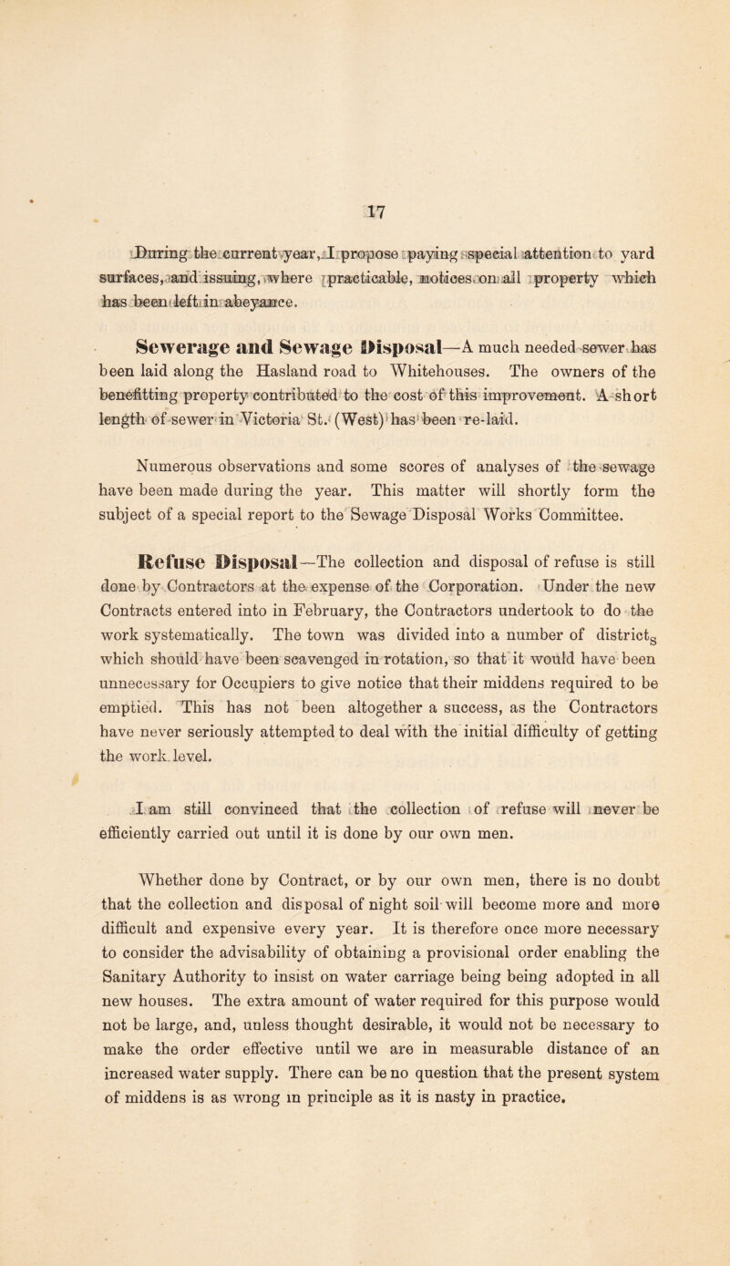 During the current year, I propose paying special attention to yard surfaces,-and issuing, where practicable, notices, on: ail property which has been clef trim aheyanc e. Sewerage and Sewage Disposal—A much needed sewer has been laid along the Hasland road to Whitehouses. The owners of the benefiting property contributed to the cost of this improvement. A short length of sewer in Victoria St.; (West) has-been re-laid. Numerous observations and some scores of analyses of the sewage have been made during the year. This matter will shortly form the subject of a special report to the Sewage Disposal Works Committee. Refuse Disposal—The collection and disposal of refuse is still done by Contractors at the expense of the Corporation. Under the new Contracts entered into in February, the Contractors undertook to do the work systematically. The town was divided into a number of districts which should have been scavenged in rotation, so that it would have been unnecessary for Occupiers to give notice that their middens required to be emptied. This has not been altogether a success, as the Contractors have never seriously attempted to deal with the initial difficulty of getting the work level. I am still convinced that the collection of refuse will never be efficiently carried out until it is done by our own men. Whether done by Contract, or by our own men, there is no doubt that the collection and disposal of night soil will become more and more difficult and expensive every year. It is therefore once more necessary to consider the advisability of obtaining a provisional order enabling the Sanitary Authority to insist on water carriage being being adopted in all new houses. The extra amount of water required for this purpose would not be large, and, unless thought desirable, it would not be necessary to make the order effective until we are in measurable distance of an increased water supply. There can be no question that the present system of middens is as wrong in principle as it is nasty in practice.