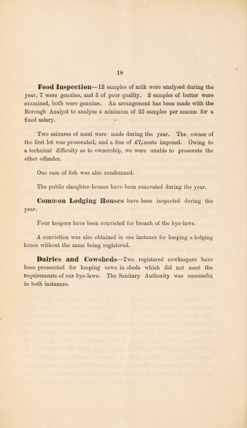 Food Inspection—12 samples of milk were analysed during the year, 7 were genuine, and 5 of poor quality, 2 samples of butter were examined, both were genuine. An arrangement has been made with the Borough Analyst to analyse a minimum of 25 samples per annum for a fixed salary. Two seizures of meat were made during the year. The owner of the first lot was prosecuted, and a fine of £7^costs imposed. Owing to a technical difficulty as to ownership, we were unable to prosecute the other offender. One case of fish was also condemned. The public slaughter-houses have been renovated during the year. Common Lodging Houses have been inspected during the year. Four keepers have been convicted for breach of the bye-laws. A conviction was also obtained in one instance for keeping a lodging house without the same being registered. Dairies and Cowslieds—Two registered cowkeepers have been prosecuted for keeping cows in sheds which did not meet the requirements of our bye-laws. The Sanitary Authority was successful in both instances.