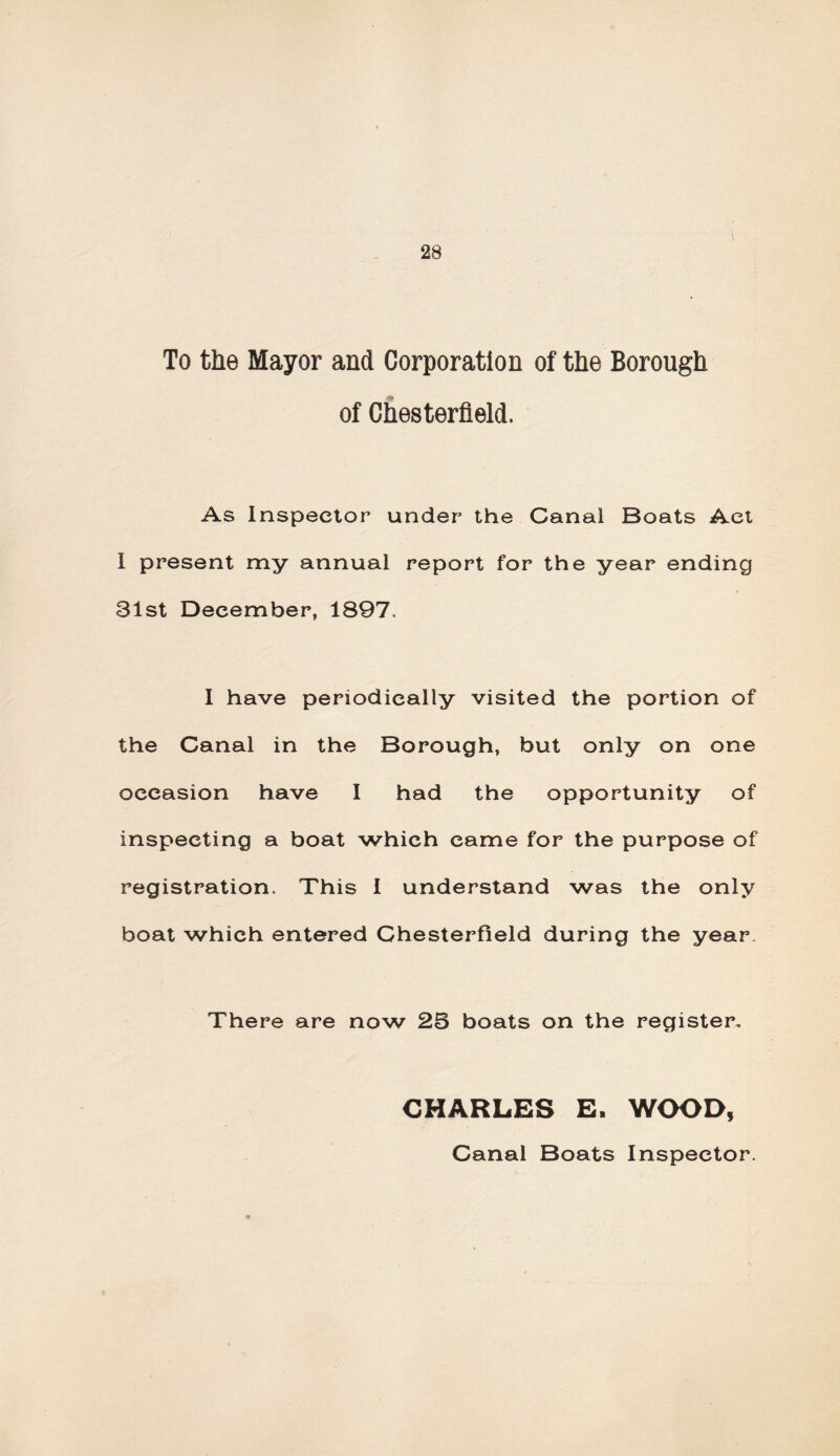 28 To the Mayor and Corporation of the Borough of Chesterfield. As Inspector under the Canal Boats Act I present my annual report for the year ending 31st December, 1897. I have periodically visited the portion of the Canal in the Borough, but only on one occasion have I had the opportunity of inspecting a boat which came for the purpose of registration. This I understand was the only boat which entered Chesterfield during the year. There are now 23 boats on the register, CHARLES E. WOOD, Canal Boats Inspector.