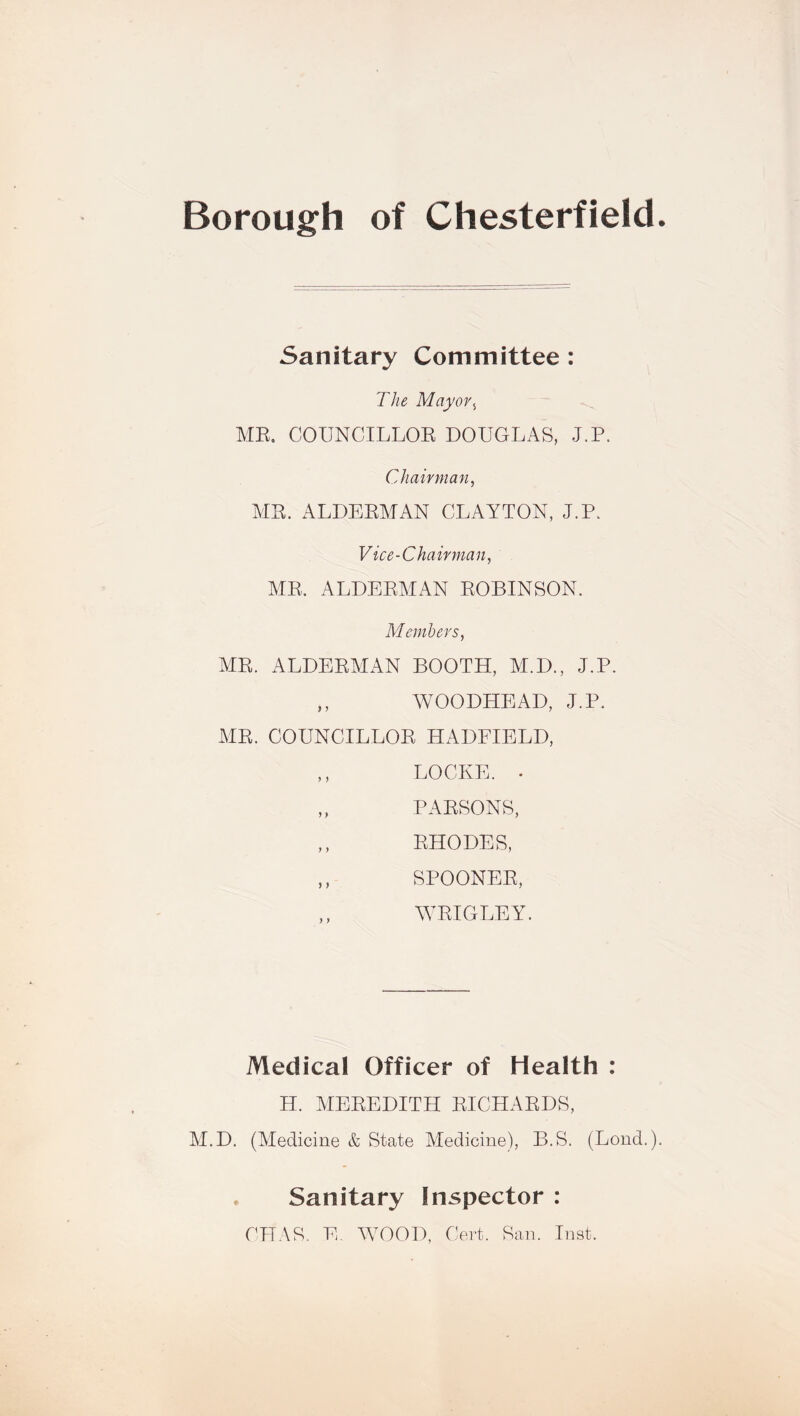 Borough of Chesterfield Sanitary Committee : The Mayor, ME. COUNCILLOE DOUGLAS, J.P. Chairman, ME. ALDEEMAN CLAYTON, J.P. Vice-Chairman, ME. ALDEEMAN EOBINSON. Members, ME. ALDEEMAN BOOTH, M.D., J.P. ,, WOODHEAD, J.P. ME. COUNCILLOE HADFIELD, ,, LOCKE. . ,, PAESONS, ,, EHODES, ,, SPOONEE, WEIGLEY. Medical Officer of Health : H. MEEEDITH EICHAEDS, M.D. (Medicine & State Medicine), B.S. (Lond.) Sanitary Inspector : CHAR. E. WOOD, Cert. San. Inst.