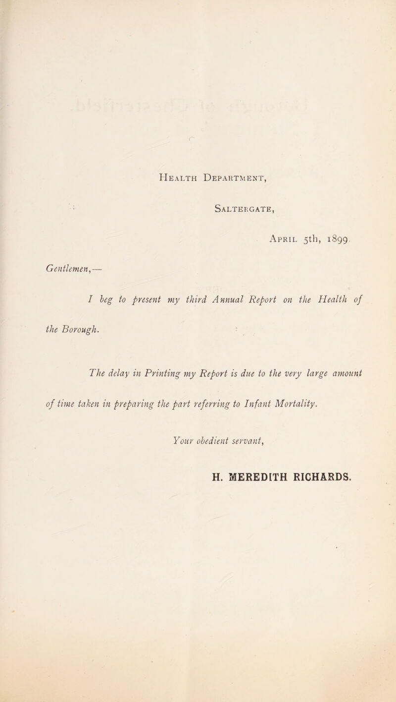 Health Department, Saltergate, April 5th, 1899. Gentlemen I beg to present my third Annual Report on the Health of the Borough. The delay in Printing my Report is due to the very large amount of time taken in preparing the part referring to Infant Mortality. Your obedient servant, H. MEREDITH RICHARDS.