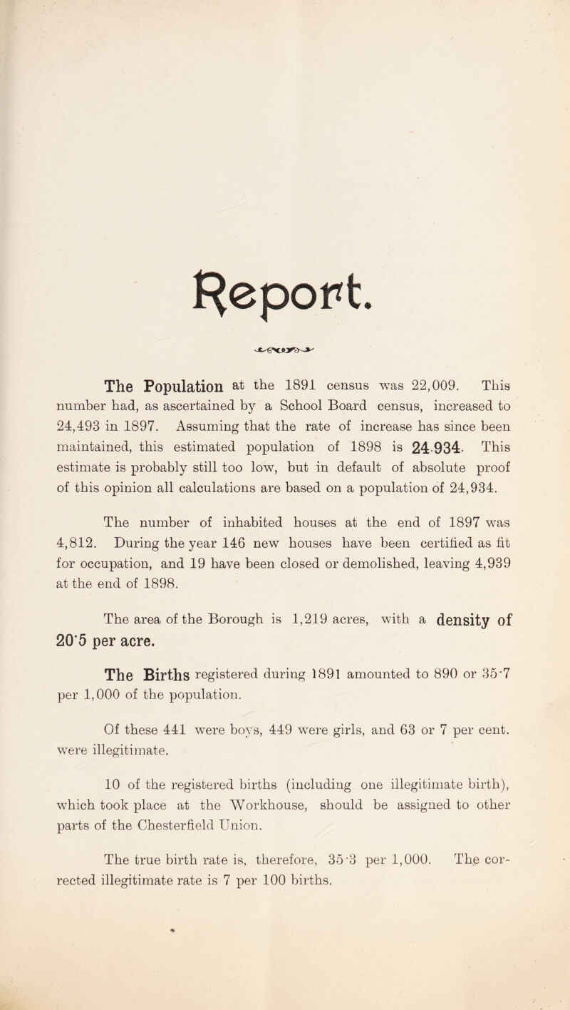 Report. The Population at the 1891 census was 22,009. This number had, as ascertained by a School Board census, increased to 24,493 in 1897. Assuming that the rate of increase has since been maintained, this estimated population of 1898 is 24 934 This estimate is probably still too low, but in default of absolute proof of this opinion all calculations are based on a population of 24,934. The number of inhabited houses at the end of 1897 was 4,812. During the year 146 new houses have been certified as fit for occupation, and 19 have been closed or demolished, leaving 4,939 at the end of 1898. The area of the Borough is 1,219 acres, with a density of 20*5 per acre. The Births registered during 1891 amounted to 890 or 35*7 per 1,000 of the population. Of these 441 were boys, 449 were girls, and 63 or 7 per cent, were illegitimate. 10 of the registered births (including one illegitimate birth), which took place at the Workhouse, should be assigned to other parts of the Chesterfield Union. The true birth rate is, therefore, 35-3 per 1,000. The cor- rected illegitimate rate is 7 per 100 births.