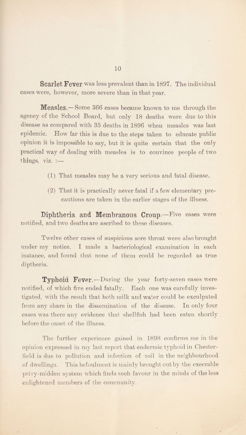 Scarlet Fever was less prevalent than in 1897. The individual cases were, however, more severe than in that year. Measles.—Some 366 cases became known to me through the agency of the School Board, but only 18 deaths were due to this disease as compared with 35 deaths in 1896 when measles was last epidemic. How far this is due to the steps taken to educate public opinion it is impossible to say, but it is quite certain that the only practical way of dealing with measles is to convince people of two things, viz. :— (1) That measles may be a very serious and fatal disease. (2) That it is practically never fatal if a few elementary pre- cautions are taken in the earlier stages of the illness. Diphtheria and Membranous Group.—Five cases were notified, and two deaths are ascribed to these diseases. Twelve other cases of suspicious sore throat were also brought under my notice. I made a bacteriological examination in each instance, and found that none of them could be regarded as true diptheria. Typhoid Fever.—During the year forty-seven cases were notified, of which five ended fatally. Each one was carefully inves- tigated, with the result that both milk and wafer could be exculpated from any share in the dissemination of the disease. In only four cases was there any evidence that shellfish had been eaten shortly before the onset of the illness. The further experience gained in .1898 confirms me in the opinion expressed in my last report that endermic typhoid in Chester- field is due to pollution and infection of soil in the neighbourhood of dwellings. This befoulment is mainly brought out by the execrable privy-midden system which finds such favour in the minds of the less enlightened members of the community. O