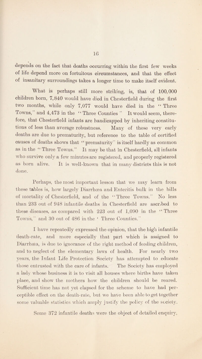 depends on the fact that deaths occurring within the first few weeks of life depend more on fortuitous circumstances, and that the effect of insanitary surroundings takes a longer time to make itself evident. What is perhaps still more striking, is, that of 100,000 children born, 7,840 would have died in Chesterfield during the first two months, while only 7,077 would have died in the “ Three Towns,” and 4,473 in the “ Three Counties ” It would seem, there- fore, that Chesterfield infants are handicapped by inheriting constitu- tions of less than average robustness. Many of these very early deaths are due to prematurity, but reference to the table of certified causes of deaths shows that “prematurity” is itself hardly as common as in the “ Three Towns.” It mav be that in Chesterfield, ail infants who survive only a few minutes are registered, and properly registered as born alive. It is well-known that in many districts this is not done. Perhaps, the most important lesson that we may learn from these tables is, how largely Diarrhoea and Enteritis bulk in the bills of mortality of Chesterfield, and of the “Three Towns.” No less than 233 out of 948 infantile deaths in Chesterfield are ascribed to these diseases, as compared with 223 out of 1,090 in the “ Three Towns,” and 30 out of 486 in the ‘ Three Counties.” I have repeatedly expressed the opinion, that the high infantile death-rate, and more especially that part which is assigned to Diarrhoea, is due to ignorance of the right method of feeding children, and to neglect of the elementary laws of health. For nearly two years, the Infant Life Protection Society has attempted to educate those entrusted with the care of infants. The Society has employed a lady whose business it is to visit all houses where births have taken place, and show the mothers how the children should be reared. Sufficient time has not yet elapsed for the scheme to have had per- ceptible effect on the death-rate, but we have been able to get together some valuable statistics which amply justify the policy of the society. Some 372 infantile deaths were the object of detailed enquiry,