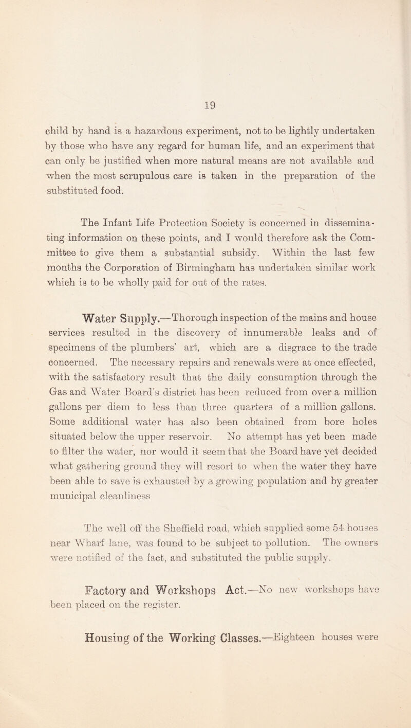child by hand is a hazardous experiment, not to be lightly undertaken by those who have any regard for human life, and an experiment that can only be justified when more natural means are not available and when the most scrupulous care is taken in the preparation of the substituted food. The Infant Life Protection Society is concerned in dissemina- ting information on these points, and I would therefore ask the Com- mittee to give them a substantial subsidy. Within the last few months the Corporation of Birmingham has undertaken similar work which is to be wholly paid for out of the rates. Water Supply.—Thorough inspection of the mains and house services resulted in the discovery of innumerable leaks and of specimens of the plumbers’ art, which are a disgrace to the trade concerned. The necessary repairs and renewals were at once effected, with the satisfactory result that the daily consumption through the Gas and Water Board’s district has been reduced from over a million gallons per diem to less than three quarters of a million gallons. Some additional water has also been obtained from bore holes situated below the upper reservoir. No attempt has yet been made to filter the water, nor would it seem that the Board have yet decided what gathering ground they will resort to when the water they have been able to save is exhausted by a growing population and by greater municipal clean liness The well off the Sheffield road, which supplied some 54 houses near Wharf lane, was found to be subject to pollution. The owners were notified of the fact, and substituted the public supply. Factory and Workshops Act.—No new workshops have been placed on the register. Housing of the Working Classes.—Eighteen houses were