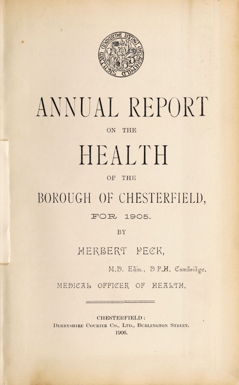 ANNUAL REPORT ON THE BOROUGH OF CHESTERFIELD, ifO-Rj 1905. BY HERBERT PECK, M.B. Earn., B.P.H, CamBpiTg-e:, ; QJ MEDIOAE OFFICER OF HEARTH. CHESTERFIELD : Derbyshire Courier Co., Ltd., Burlington Street. 1906.