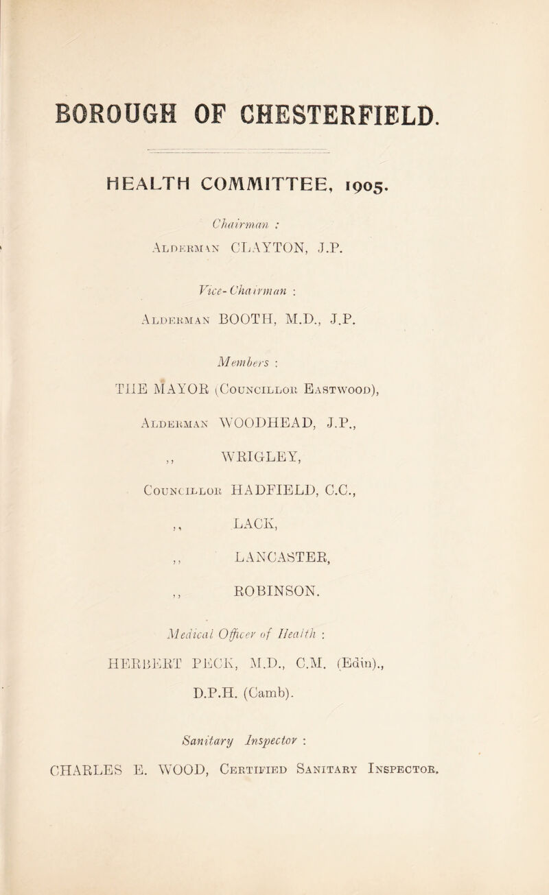 BOROUGH OF CHESTERFIELD. HEALTH COMMITTEE, 1905. Chairman : Alderman CLAYTON, J.P. Vice- Cha irman : Alderman BOOTH, M.D., J.P. Members ; THE MAYOB (Councillor Eastwood), Alderman WOODHEAD, J.P., ,, WKIGLEY, Councillor HADFIELD, C.C., ,, LACK, LANCASTER, ,, ROBINSON. Medical Officer of Health : HERBERT PECK, M.D., C.M. (Edin)., D.P.H. (Camb). Sanitary Inspector : CHARLES E. WOOD, Certified Sanitary Inspector.