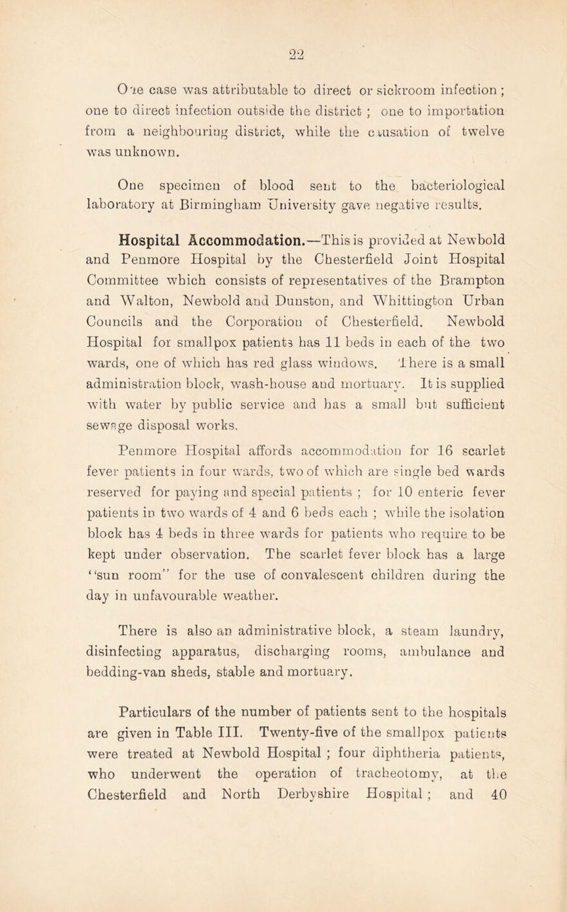 Oie case was attributable to direct or sickroom infection; one to direct infection outside the district ; one to importation from a neighbouring district, while the c.iusation of twelve was unknown. One specimen of blood sent to the bacteriological laboratory at Birmingham University gave negative results. Hospital Accommodation.—This is provided at Newbold and Penmore Hospital by the Chesterfield Joint Hospital Committee which consists of representatives of the Brampton and Walton, Newbold and Dunston, and Whittington Urban Councils and the Corporation of Chesterfield. Newbold Hospital for smallpox patients has 11 beds in each of the two wards, one of which has red glass windows. There is a small administration block, wash-house aud mortuary. It is supplied with water by public service and has a small but sufficient sewage disposal works. Penmore Hospital affords accommodation for 16 scarlet fever patients in four wards, two of which are single bed wards reserved for paying and special patients ; for 10 enteric fever patients in two wards of 4 and 6 beds each ; while the isolation block has 4 beds in three wards for patients who require to be kept under observation. The scarlet fever block has a large “sun room” for the use of convalescent children during the day in unfavourable weather. There is also an administrative block, a steam laundry, disinfecting apparatus, discharging rooms, ambulance and bedding-van sheds, stable and mortuary. Particulars of the number of patients sent to the hospitals are given in Table III. Tw7enty-five of the smallpox patients were treated at Newbold Hospital ; four diphtheria patients, who underwent the operation of tracheotomy, at the Chesterfield and North Derbyshire Hospital ; and 40