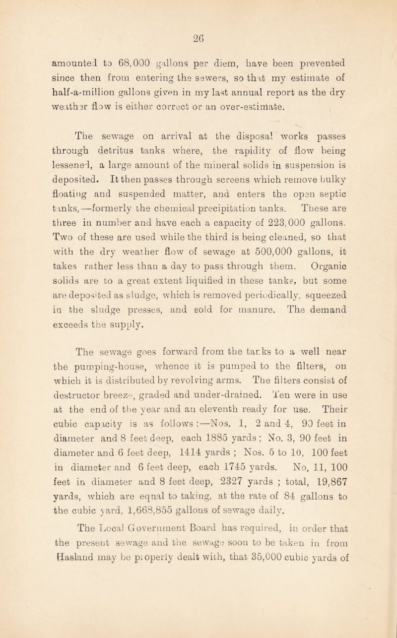 amounted to 68,000 gallons per diem, have been prevented since then from entering the sewers, so that my estimate of half-a-million gallons given in my last annual report as the dry weather flow is either correct or an over-estimate. The sewage on arrival at the disposal works passes through detritus tanks where, the rapidity of how being lessened, a large amount of the mineral solids in suspension is deposited. It then passes through screens which remove bulky floating and suspended matter, and enters the open septic tanks,—formerly the chemical precipitation tanks. These are three in number and have each a capacity of 223,000 gallons. Two of these are used while the third is being cleaned, so that with the dry weather how of sewage at 500,000 gallons, it takes rather less than a day to pass through them. Organic solids are to a great extent liquified in these tanks, but some are deposited as sludge, which is removed periodically, squeezed in the sludge presses, and sold for manure. The demand exceeds the supply. The sewage goes forward from the tanks to a well near the pumping-house, whence it is pumped to the filters, on which it is distributed by revolving arms. The filters consist of destructor breeze, graded and under-drained. Ten were in use at the end of the year and an eleventh ready for use. Their cubic capacity is as follows :—Nos. 1, 2 and 4, 90 feet in diameter and 8 feet deep, each 1885 yards ; No. 3, 90 feet in diameter and 6 feet deep, 1414 yards ; Nos. 5 to 10, 100 feet in diameter and 6 feet deep, each 1745 yards. No, 11, 100 feet in diameter and 8 feet deep, 2327 yards ; total, 19,867 yards, which are equal to taking, at the rate of 84 gallons to the cubic yard, 1,668,855 gallons of sewage daily. The Local Government Board has required, in order that the present sewage and the sewage soon to be taken in from Hasland may be properly dealt with, that 35,000 cubic yards of