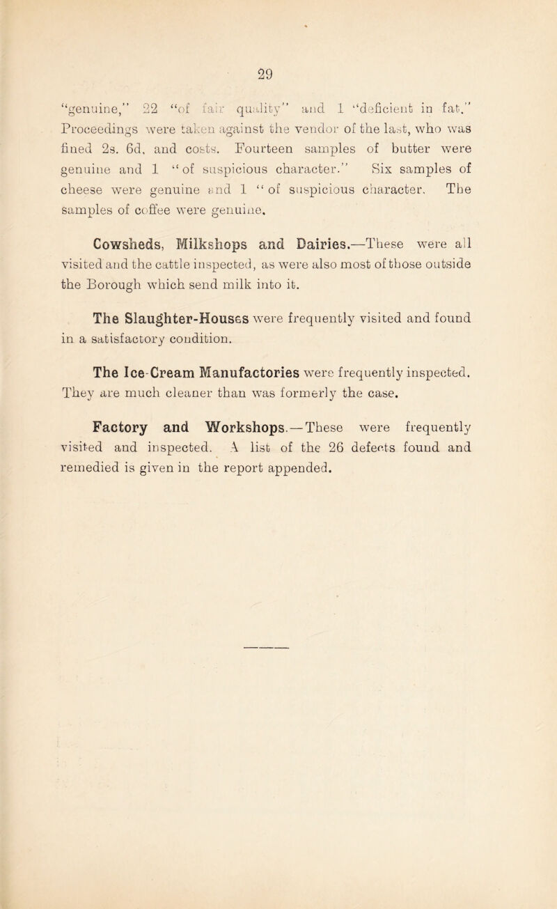 genuine, 22 “of fair quality” and 1 “deficient in fat.” Proceedings were taken against the vendor of the last, who was fined 2s. 6d, and costs. Fourteen samples of butter were genuine and 1 “of suspicious character.” Sis samples of cheese were genuine i.nd 1 “of suspicious character. The samples of coffee were genuine. Cowsheds, Milkshops and Dairies.—These were all visited and the cattle inspected, as were also most of those outside the Borough which send milk into it. The Slaughter-Houses were frequently visited and found in a satisfactory condition. The Ice-Cream Manufactories were frequently inspected. They are much cleaner than was formerly the case. Factory and Workshops. — These were frequently visited and inspected. A list of the 26 defeats found and remedied is given in the report appended.