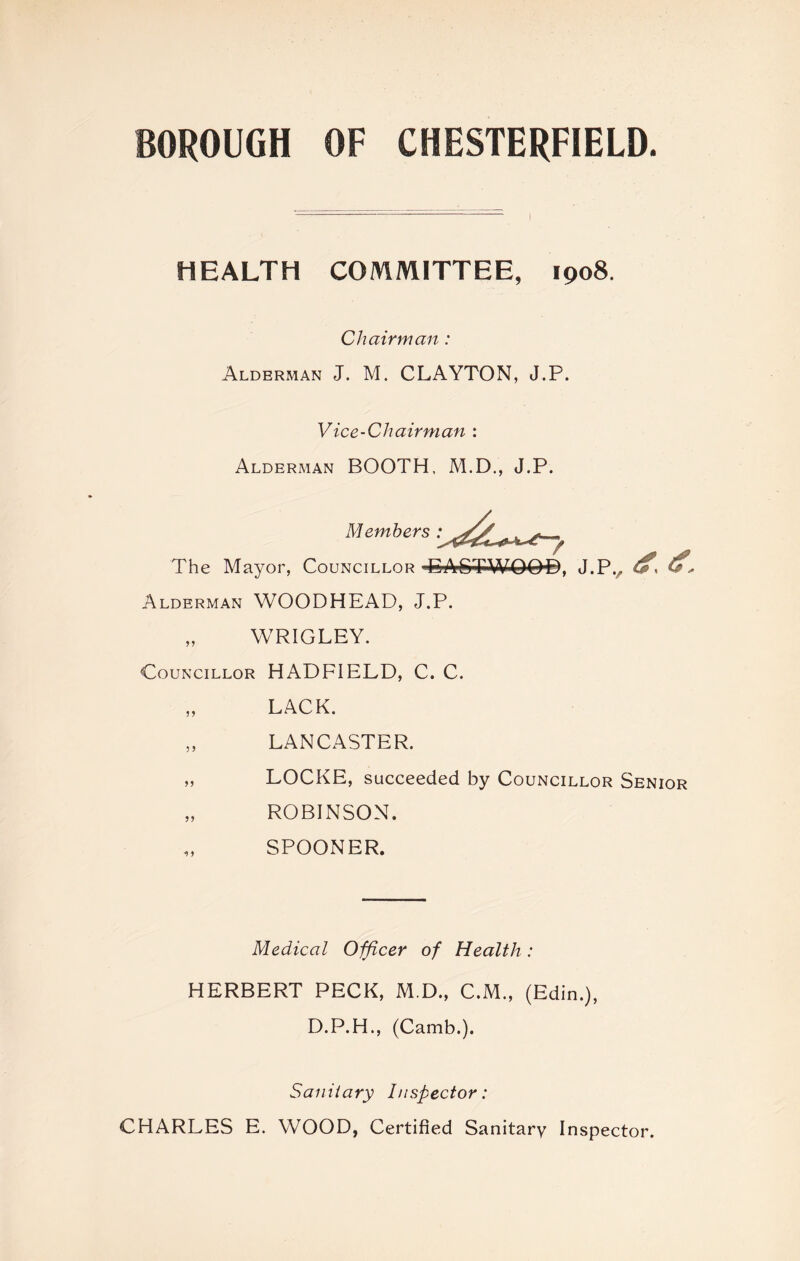 BOROUGH OF CHESTERFIELD. HEALTH COMMITTEE, 1908 Chairman : Alderman J. M. CLAYTON, J.P. Vice-Chairman : Alderman BOOTH, M.D., J.P. Members The Mayor, Councillor 'EASTWOOD, J.P., Alderman WOODHEAD, J.P. „ WRIGLEY. Councillor HADFIELD, C. C. „ LACK. „ LANCASTER. „ LOCKE, succeeded by Councillor Senior „ ROBINSON. SPOONER. Medical Officer of Health: HERBERT PECK, M.D., C.M., (Edin.), D.P.H., (Camb.). Sanitary Inspector: CHARLES E. WOOD, Certified Sanitary Inspector.