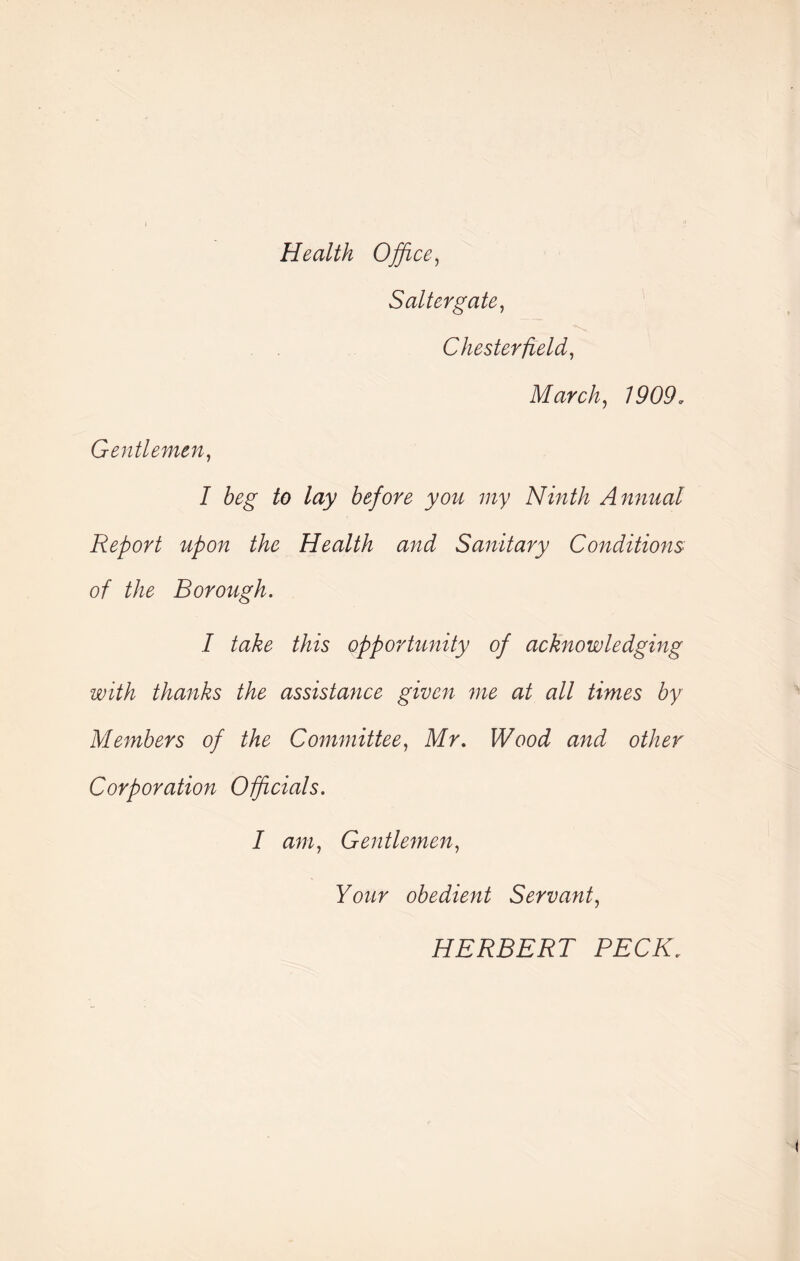 Health Office, Salter gate, Chesterfield, March, 1909. Gentlemen, I beg to lay before you my Ninth Annual Report upon the Health and Sanitary Conditions of the Borough. I take this opportunity of acknowledging with thanks the assistance given me at all times by Members of the Committee, Mr. Wood and other Corporation Officials. I am, Gentlemen, Your obedient Servant, HERBERT PECK.