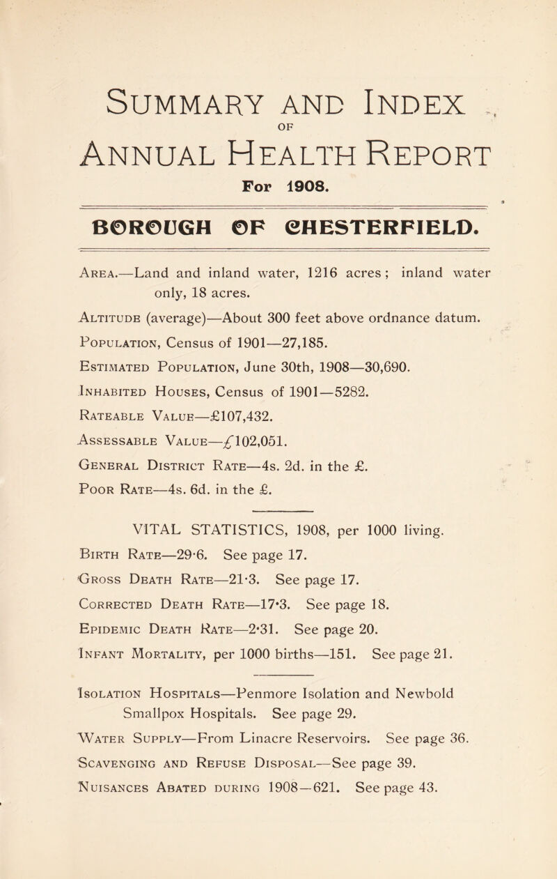 Summary and Index s OF Annual Health Report For 1908. BOROUGH OF CHESTERFIELD. Area.—Land and inland water, 1216 acres ; inland water only, 18 acres. Altitude (average)—About 300 feet above ordnance datum. Population, Census of 1901—27,185. Estimated Population, June 30th, 1908—30,690. Inhabited Houses, Census of 1901—5282. Rateable Value—£107,432. Assessable Value—^102,051. General District Rate—4s. 2d. in the £. Poor Rate—4s. 6d. in the £. VITAL STATISTICS, 1908, per 1000 living. Birth Rate—29*6. See page 17. Gross Death Rate—21-3. See page 17. Corrected Death Rate—17*3. See page 18. Epidemic Death Rate—2*31. See page 20. Infant Mortality, per 1000 births—151. See page 21. Isolation Hospitals—Penmore Isolation and Newbold Smallpox Hospitals. See page 29. Water Supply—From Linacre Reservoirs. See page 36. Scavenging and Refuse Disposal—See page 39. Nuisances Abated during 1908 — 621. See page 43.