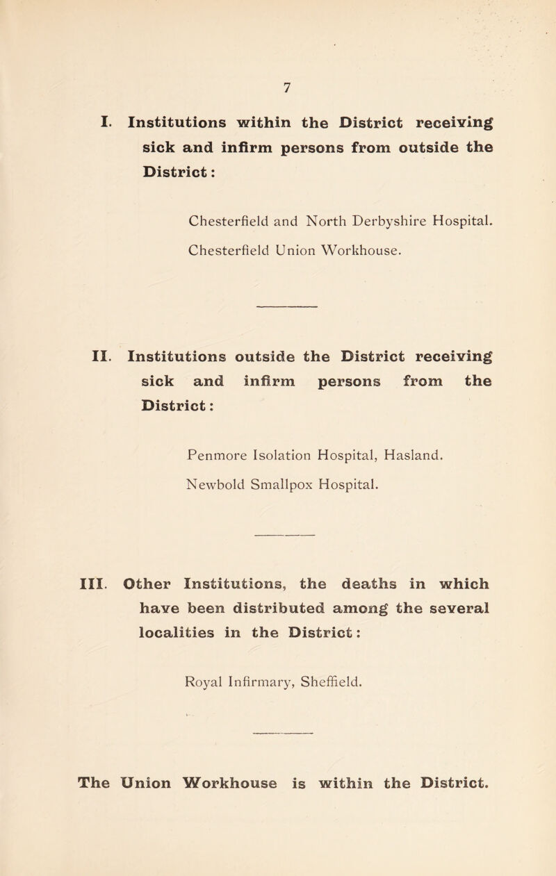 I. Institutions within the District receiving sick and infirm persons from outside the District: Chesterfield and North Derbyshire Hospital. Chesterfield Union Workhouse. II. Institutions outside the District receiving sick and infirm persons from the District: Penmore Isolation Hospital, Hasland. Newbold Smallpox Hospital. III. Other Institutions, the deaths in which have been distributed among the several localities in the District: Royal Infirmary, Sheffield. The Union Workhouse is within the District.