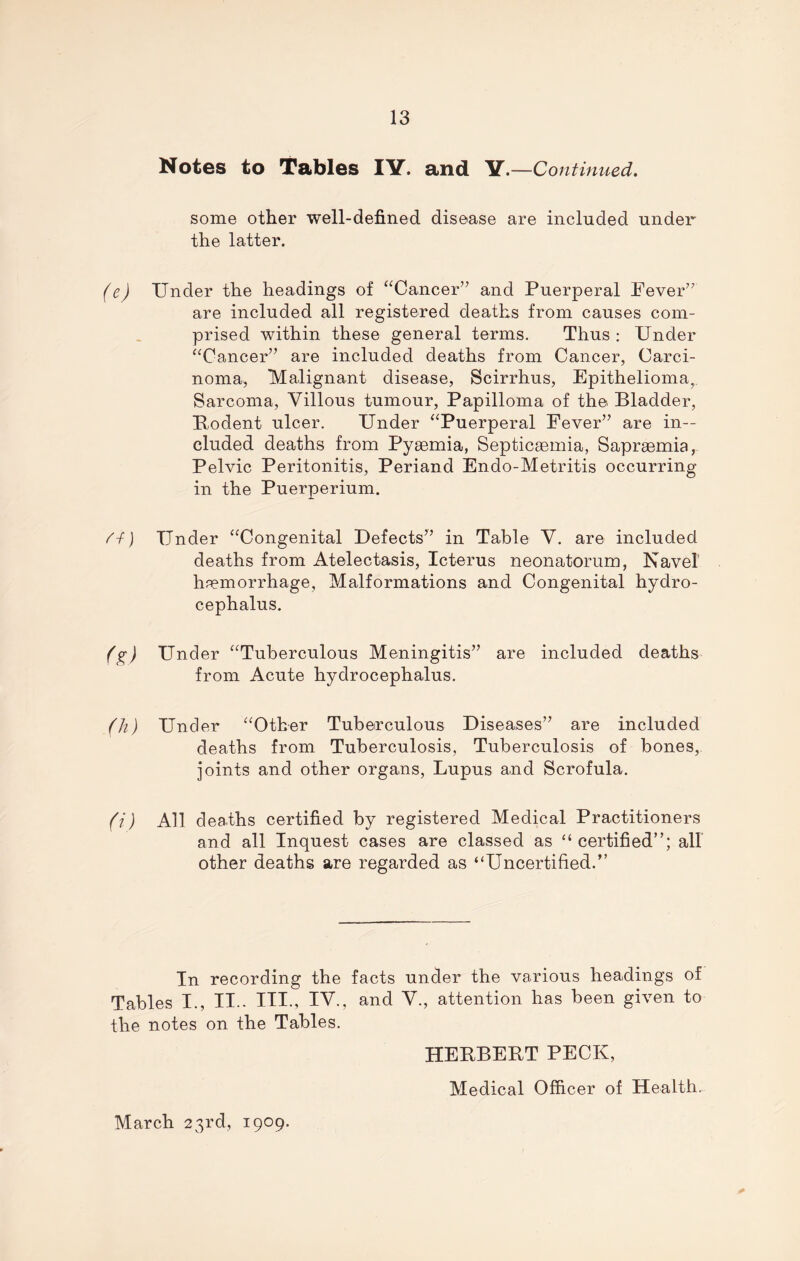 Notes to Tables IV. and Y.—Continued. some other well-defined disease are included under the latter. (e) Under the headings of “Cancer” and Puerperal Fever” are included all registered deaths from causes com- prised within these general terms. Thus : Under “Cancer” are included deaths from Cancer, Carci- noma, Malignant disease, Scirrhus, Epithelioma, Sarcoma, Villous tumour, Papilloma of the Bladder, Bodent ulcer. Under “Puerperal Fever” are in- cluded deaths from Pyaemia, Septicaemia, Sapraemia, Pelvic Peritonitis, Periand Endo-Metritis occurring in the Puerperium. /-f) Under “Congenital Defects” in Table V. are included deaths from Atelectasis, Icterus neonatorum, Navel haemorrhage, Malformations and Congenital hydro- cephalus. (g) Under “Tuberculous Meningitis” are included deaths from Acute hydrocephalus. (h) Under “Other Tuberculous Diseases” are included deaths from Tuberculosis, Tuberculosis of bones, joints and other organs, Lupus and Scrofula. (i) All deaths certified by registered Medical Practitioners and all Inquest cases are classed as “ certified”; all other deaths are regarded as “Uncertified.” In recording the facts under the various headings of Tables I., II.. HI., IV., and V., attention has been given to the notes on the Tables. HEBBEBT PECK, Medical Officer of Health. March 23rd, 1909.