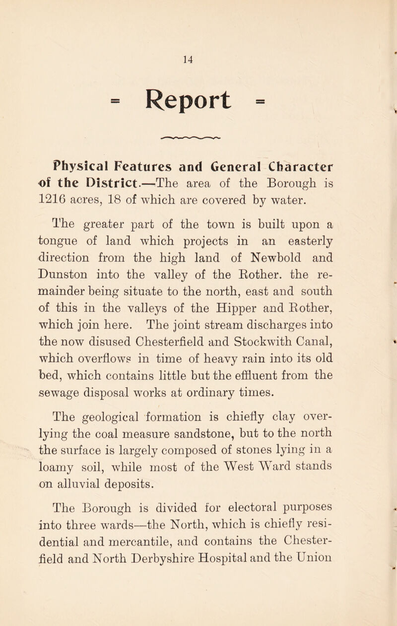 = Report = Physical Features and General Character of the District.—The area of the Borough is 1216 acres, 18 of which are covered by water. The greater part of the town is built upon a tongue of land which projects in an easterly direction from the high land of Newbold and Dunston into the valley of the Bother, the re- mainder being situate to the north, east and south of this in the valleys of the Hipper and Bother, which join here. The joint stream discharges into the now disused Chesterfield and Stockwith Canal, which overflows in time of heavy rain into its old bed, which contains little but the effluent from the .sewage disposal works at ordinary times. The geological formation is chiefly clay over- lying the coal measure sandstone, but to the north the surface is largely composed of stones lying in a loamv soil, while most of the West Ward stands on alluvial deposits. The Borough is divided for electoral purposes into three wards—the North, which is chiefly resi- dential and mercantile, and contains the Chester- field and North Derbyshire Hospital and the Union