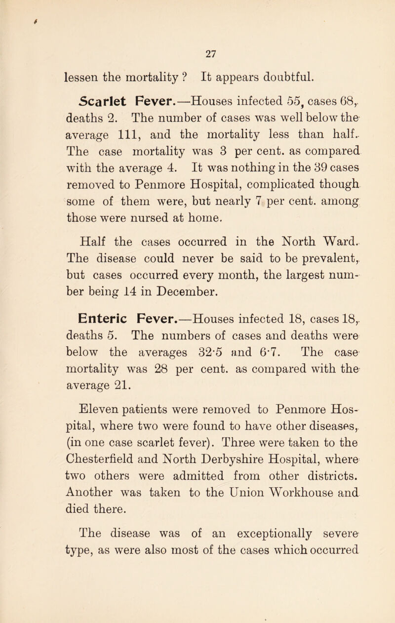 lessen the mortality ? It appears doubtful. Scarlet Fever.—Houses infected 55, cases 68r deaths 2. The number of cases was well below the average 111, and the mortality less than half. The case mortality was 3 per cent, as compared with the average 4. It was nothing in the 39 cases removed to Penmore Hospital, complicated though some of them were, but nearly 7 per cent, among those were nursed at home. Half the cases occurred in the North Ward. The disease could never be said to be prevalent,, but cases occurred every month, the largest num- ber being 14 in December. Enteric Fever.—Houses infected 18, cases 18,. deaths 5. The numbers of cases and deaths were below the averages 32*5 and 6*7. The case mortality was 28 per cent, as compared with the average 21. Eleven patients were removed to Penmore Hos- pital, where two were found to have other diseases, (in one case scarlet fever). Three were taken to the Chesterfield and North Derbyshire Hospital, where two others were admitted from other districts. Another was taken to the Union Workhouse and died there. The disease was of an exceptionally severe type, as were also most of the cases which occurred