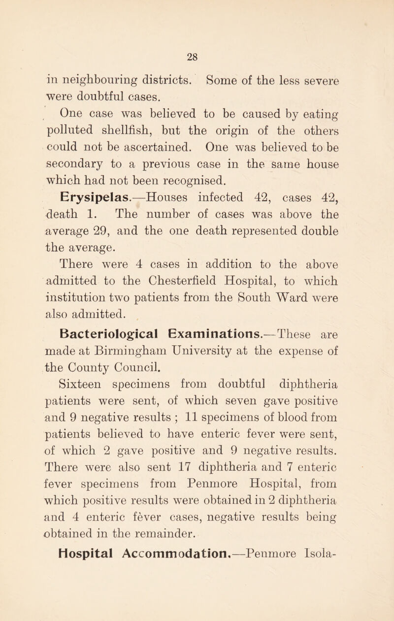 in neighbouring districts. Some of the less severe were doubtful cases. One case was believed to be caused by eating polluted shellfish, but the origin of the others could not be ascertained. One was believed to be secondary to a previous case in the same house which had not been recognised. Erysipelas.—Houses infected 42, cases 42, death 1. The number of cases was above the average 29, and the one death represented double the average. There were 4 cases in addition to the above admitted to the Chesterfield Hospital, to which institution two patients from the South Ward were also admitted. Bacteriological Examinations.—These are made at Birmingham University at the expense of the County Council. Sixteen specimens from doubtful diphtheria patients were sent, of which seven gave positive and 9 negative results ; 11 specimens of blood from patients believed to have enteric fever were sent, of which 2 gave positive and 9 negative results. There were also sent 17 diphtheria and 7 enteric fever specimens from Penmore Hospital, from which positive results were obtained in 2 diphtheria and 4 enteric fever cases, negative results being obtained in the remainder. Hospital Accommodation.—Penmore Isola-