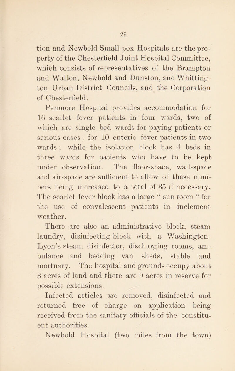 tion and Newbold Small-pox Hospitals are the pro- perty of the Chesterfield Joint Hospital Committee, which consists of representatives of the Brampton and Walton, Newbold and Dunston, and Whitting- ton Urban District Councils, and the Corporation of Chesterfield. Penmore Hospital provides accommodation for 16 scarlet fever patients in four wards, two of which are single bed wards for paying patients or serious cases; for 10 enteric fever patients in two wards ; while the isolation block has 4 beds in three wards for patients who have to be kept under observation. The floor-space, wall-space and air-space are sufficient to allow of these num- bers being increased to a total of 35 if necessar}7. The scarlet fever block has a large “ sun room ” for the use of convalescent patients in inclement weather. There are also an administrative block, steam laundry, disinfecting-block with a Washington- Lyon’s steam disinfector, discharging rooms, am- bulance and bedding van sheds, stable and mortuary . The hospital and grounds occupy about 3 acres of land and there are 9 acres in reserve for possible extensions. Infected articles are removed, disinfected and returned free of charge on application being received from the sanitary officials of the constitu- ent authorities. Newbold Hospital (two miles from the town)