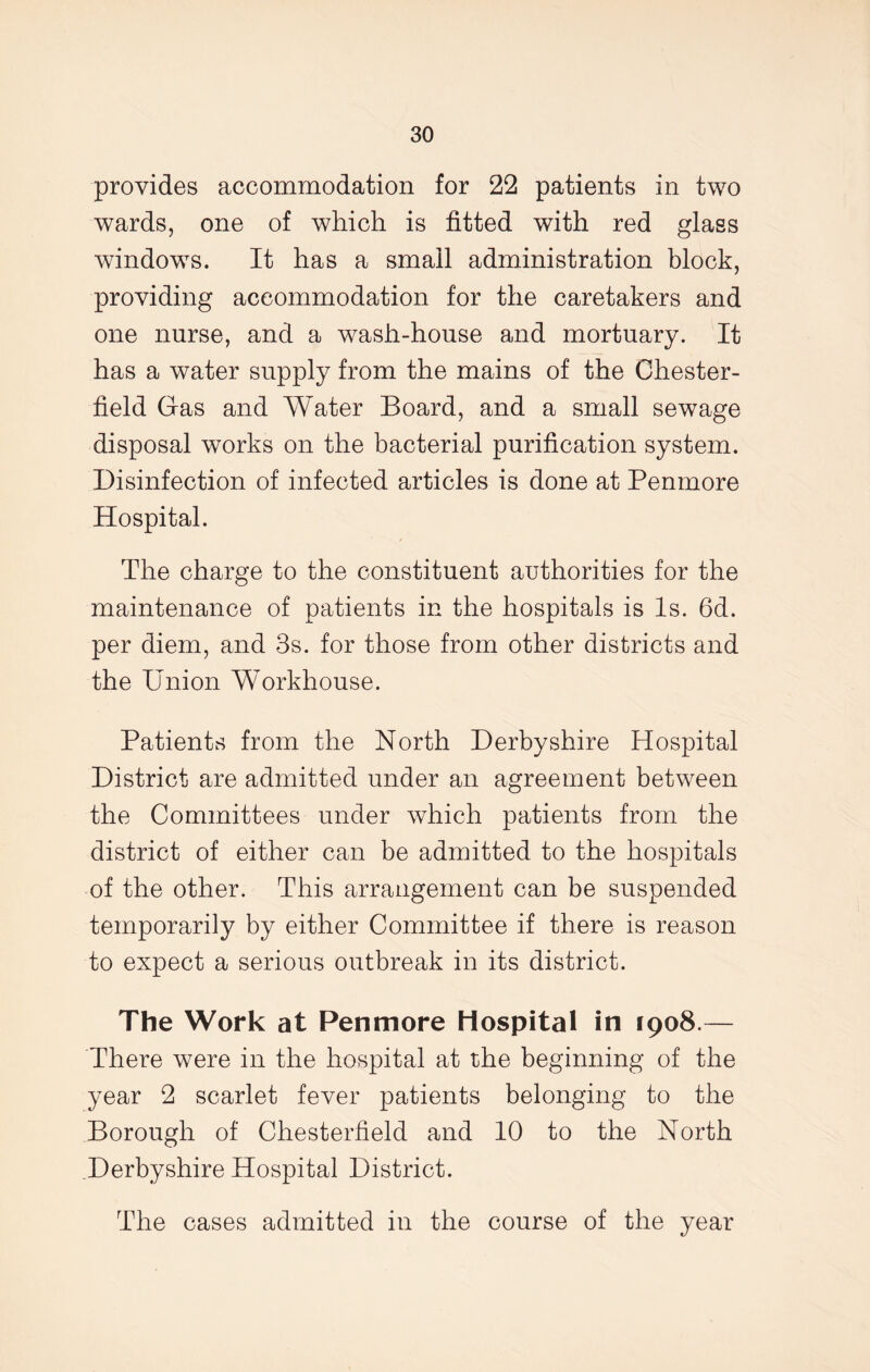 provides accommodation for 22 patients in two wards, one of which is fitted with red glass windows. It has a small administration block, providing accommodation for the caretakers and one nurse, and a wash-house and mortuary. It has a water supply from the mains of the Chester- field Gas and Water Board, and a small sewage disposal works on the bacterial purification system. Disinfection of infected articles is done at Penmore Hospital. The charge to the constituent authorities for the maintenance of patients in the hospitals is Is. 6d. per diem, and 3s. for those from other districts and the Union Workhouse. Patients from the North Derbyshire Hospital District are admitted under an agreement between the Committees under which patients from the district of either can be admitted to the hospitals of the other. This arrangement can be suspended temporarily by either Committee if there is reason to expect a serious outbreak in its district. The Work at Penmore Hospital in 1908.— There were in the hospital at the beginning of the year 2 scarlet fever patients belonging to the Borough of Chesterfield and 10 to the North Derbyshire Hospital District. The cases admitted in the course of the year