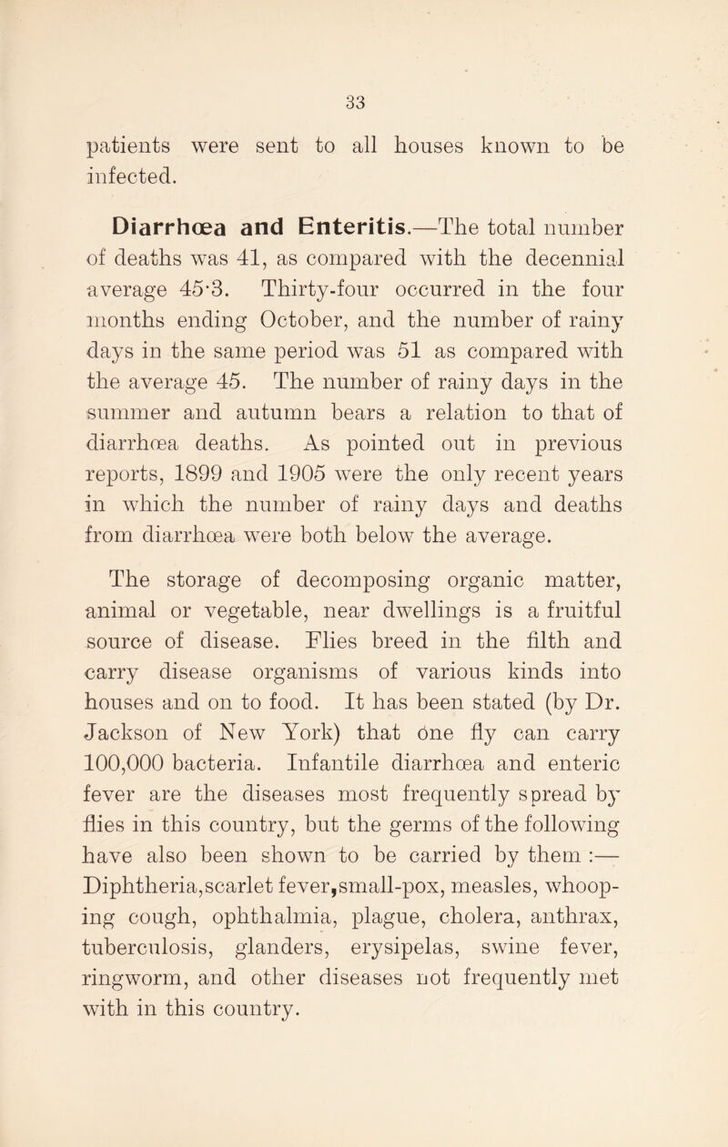 patients were sent to all houses known to be infected. Diarrhoea and Enteritis.—The total number of deaths was 41, as compared with the decennial average 45*3. Thirty-four occurred in the four months ending October, and the number of rainy days in the same period was 51 as compared with the average 45. The number of rainy days in the summer and autumn bears a relation to that of diarrhoea deaths. As pointed out in previous reports, 1899 and 1905 were the only recent years in which the number of rainy days and deaths from diarrhoea were both below the average. The storage of decomposing organic matter, animal or vegetable, near dwellings is a fruitful source of disease. Flies breed in the filth and carry disease organisms of various kinds into houses and on to food. It has been stated (by Dr. Jackson of New York) that one fly can carry 100,000 bacteria. Infantile diarrhoea and enteric fever are the diseases most frequently spread by flies in this country, but the germs of the following have also been shown to be carried by them :— Diphtheria,scarlet fever,small-pox, measles, whoop- ing cough, ophthalmia, plague, cholera, anthrax, tuberculosis, glanders, erysipelas, swine fever, ringworm, and other diseases not frequently met with in this country.