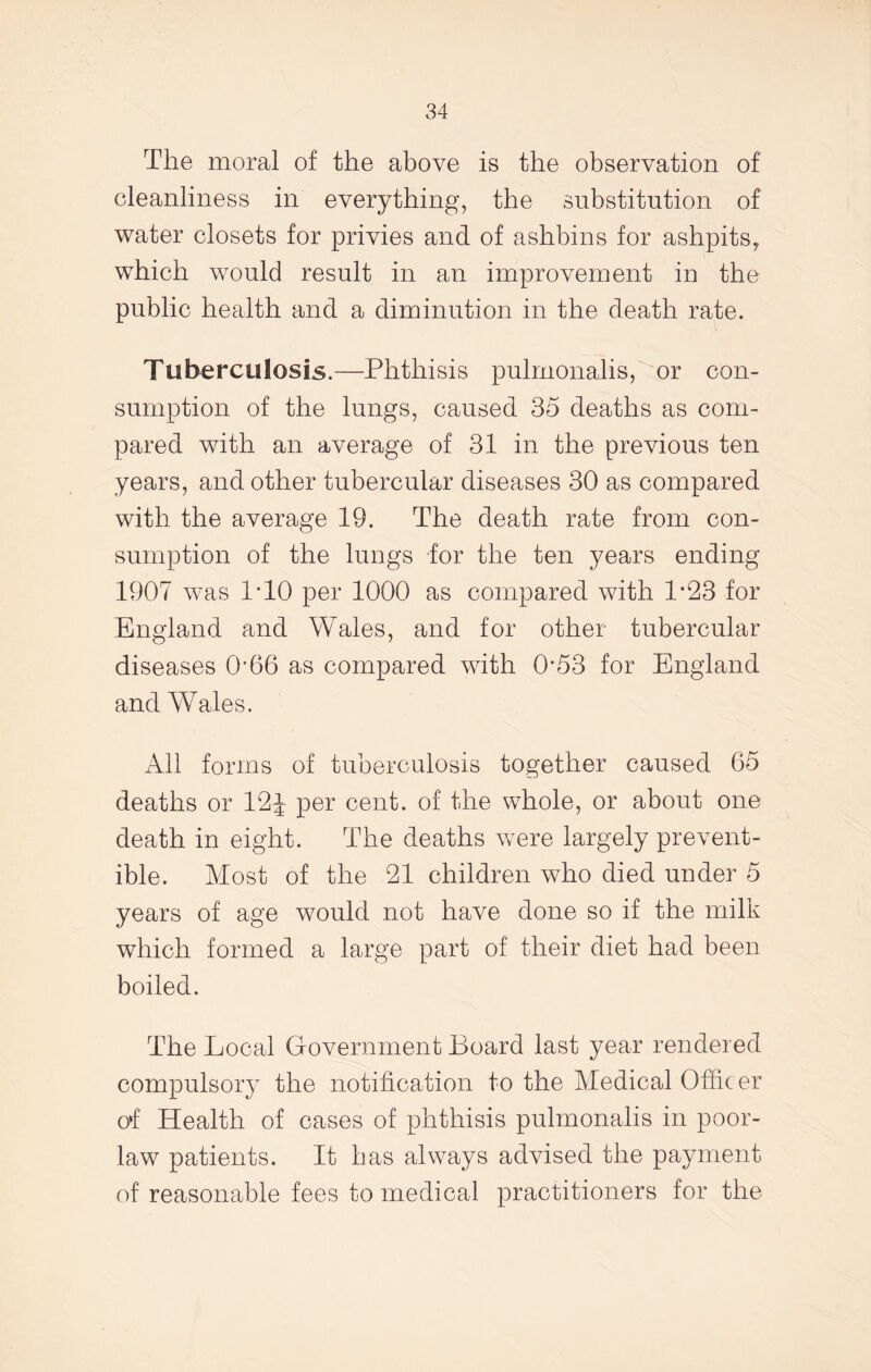 The moral of the above is the observation of cleanliness in everything, the substitution of water closets for privies and of ashbins for ashpits,, which would result in an improvement in the public health and a diminution in the death rate. Tuberculosis.—Phthisis pulmonalis, or con- sumption of the lungs, caused 35 deaths as com- pared with an average of 31 in the previous ten years, and other tubercular diseases 30 as compared with the average 19. The death rate from con- sumption of the lungs for the ten years ending 1907 was 1T0 per 1000 as compared with 1*23 for England and Wales, and for other tubercular diseases O’66 as compared with 0*53 for England and Wales. All forms of tuberculosis together caused 65 deaths or 12 J per cent, of the whole, or about one death in eight. The deaths were largely prevent- ive. Most of the 21 children who died under 5 years of age would not have done so if the milk which formed a large part of their diet had been boiled. The Local Government Board last year rendered compulsory the notification to the Medical Officer of Health of cases of phthisis pulmonalis in poor- law patients. It has always advised the payment of reasonable fees to medical practitioners for the