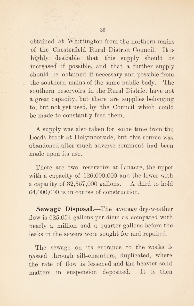 obtained at Whittington from the northern mains of the Chesterfield Kural District Council. It is highly desirable that this supply should be increased if possible, and that a further supply should be obtained if necessary and possible from the southern mains of the same public body. The southern reservoirs in the Eural District have not a great capacity, but there are supplies belonging to, but not yet used, by the Council which could be made to constantly feed them. A supply was also taken for some time from the Loads brook at Holymoorside, but this source was abandoned after much adverse comment had been made upon its use. There are two reservoirs at Linacre, the upper with a capacity of 126,000,000 and the lower with a capacity of 32,357,000 gallons. A third to hold 64,000,000 is in course of construction. Sewage Disposal.—The average dry-weather flow is 625,054 gallons per diem as compared with nearly a million and a quarter gallons before the leaks in the sewers were sought for and repaired. The sewage on its entrance to the works is passed through silt-chambers, duplicated, where the rate of flow is lessened and the heavier solid matters in suspension deposited. It is then