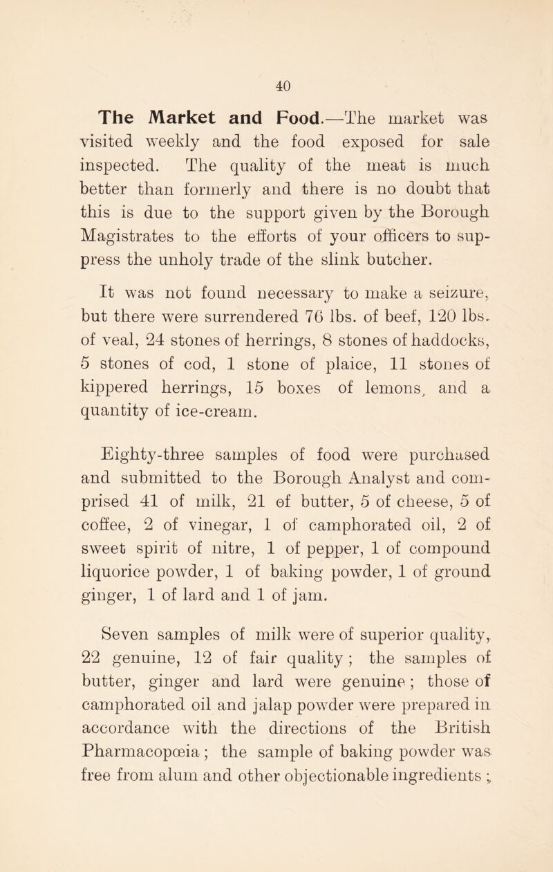 The Market and Food.—The market was visited weekly and the food exposed for sale inspected. The quality of the meat is much better than formerly and there is no doubt that this is due to the support given by the Borough Magistrates to the efforts of your officers to sup- press the unholy trade of the slink butcher. It was not found necessary to make a seizure, but there were surrendered 76 lbs. of beef, 120 lbs. of veal, 24 stones of herrings, 8 stones of haddocks, 5 stones of cod, 1 stone of plaice, 11 stones of kippered herrings, 15 boxes of lemons, and a quantity of ice-cream. Eighty-three samples of food were purchased and submitted to the Borough Analyst and com- prised 41 of milk, 21 of butter, 5 of cheese, 5 of coffee, 2 of vinegar, 1 of camphorated oil, 2 of sweet spirit of nitre, 1 of pepper, 1 of compound liquorice powder, 1 of baking powder, 1 of ground ginger, 1 of lard and 1 of jam. Seven samples of milk were of superior quality, 22 genuine, 12 of fair quality; the samples of butter, ginger and lard were genuine; those of camphorated oil and jalap powder were prepared in accordance with the directions of the British Pharmacopoeia ; the sample of baking powder was free from alum and other objectionable ingredients ;