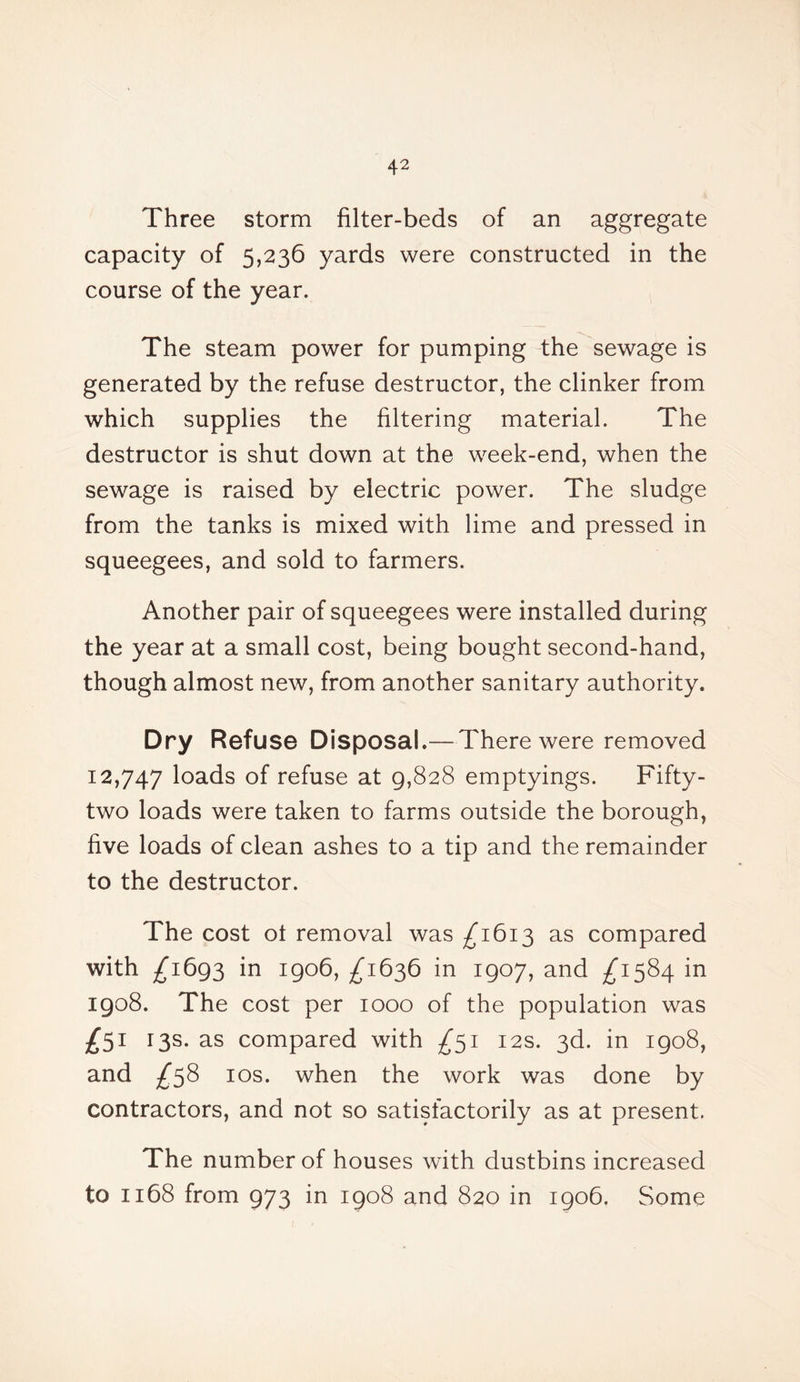 Three storm filter-beds of an aggregate capacity of 5,236 yards were constructed in the course of the year. The steam power for pumping the sewage is generated by the refuse destructor, the clinker from which supplies the filtering material. The destructor is shut down at the week-end, when the sewage is raised by electric power. The sludge from the tanks is mixed with lime and pressed in squeegees, and sold to farmers. Another pair of squeegees were installed during the year at a small cost, being bought second-hand, though almost new, from another sanitary authority. Dry Refuse Disposal.—There were removed 12,747 loads of refuse at 9,828 emptyings. Fifty- two loads were taken to farms outside the borough, five loads of clean ashes to a tip and the remainder to the destructor. The cost ot removal was ^1613 as compared with /1693 in 1906, ^1636 in 1907, and ^1584 in 1908. The cost per 1000 of the population was 13s. as compared with £51 12s. 3d. in 1908, and ^58 10s. when the work was done by contractors, and not so satisfactorily as at present. The number of houses with dustbins increased to 1168 from 973 in 1908 and 820 in 1906. Some