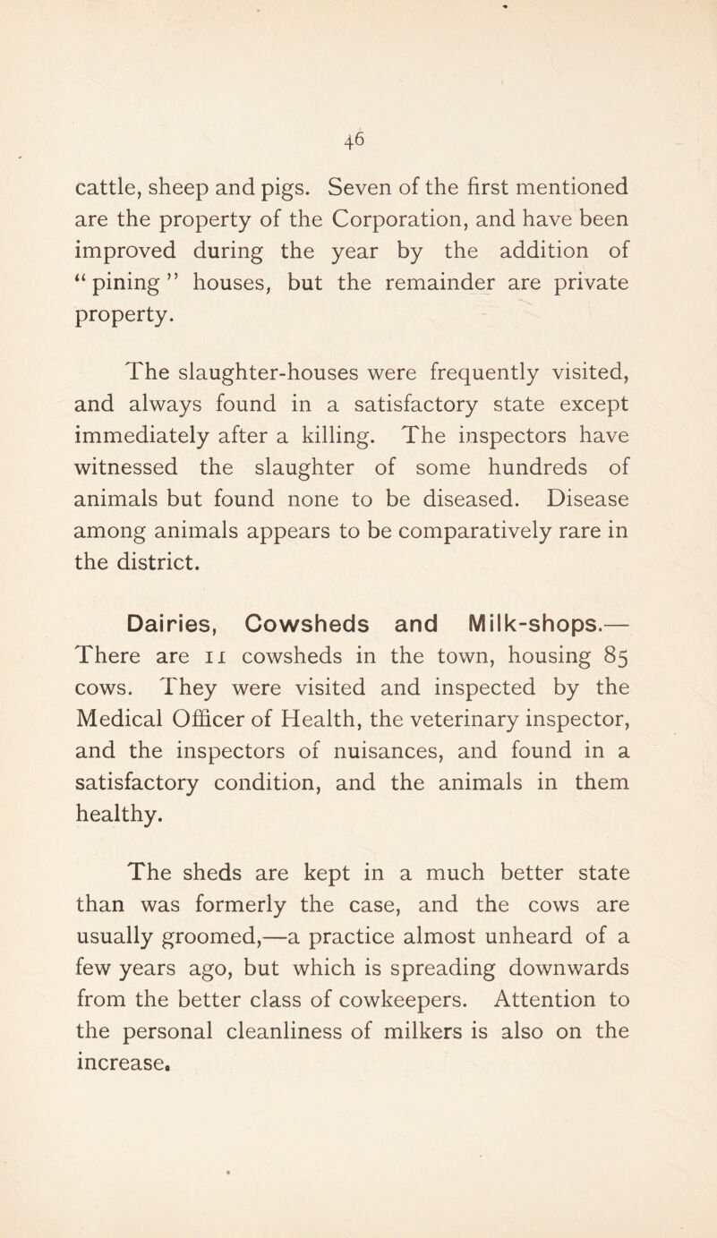 cattle, sheep and pigs. Seven of the first mentioned are the property of the Corporation, and have been improved during the year by the addition of “pining” houses, but the remainder are private property. The slaughter-houses were frequently visited, and always found in a satisfactory state except immediately after a killing. The inspectors have witnessed the slaughter of some hundreds of animals but found none to be diseased. Disease among animals appears to be comparatively rare in the district. Dairies, Cowsheds and Milk-shops.— There are n cowsheds in the town, housing 85 cows. They were visited and inspected by the Medical Officer of Health, the veterinary inspector, and the inspectors of nuisances, and found in a satisfactory condition, and the animals in them healthy. The sheds are kept in a much better state than was formerly the case, and the cows are usually groomed,—a practice almost unheard of a few years ago, but which is spreading downwards from the better class of cowkeepers. Attention to the personal cleanliness of milkers is also on the increase,,