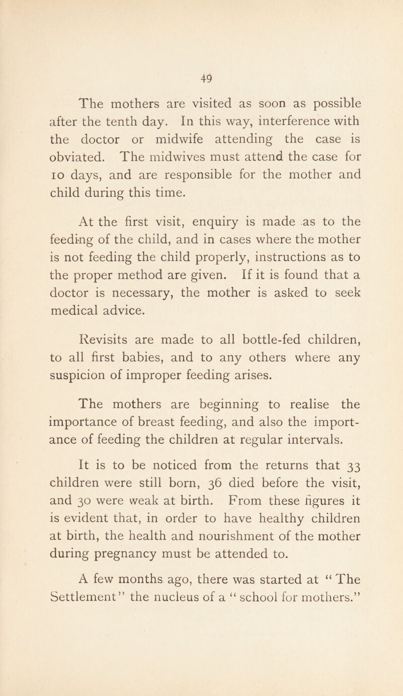 The mothers are visited as soon as possible after the tenth day. In this way, interference with the doctor or midwife attending the case is obviated. The midwives must attend the case for io days, and are responsible for the mother and child during this time. At the first visit, enquiry is made as to the feeding of the child, and in cases where the mother is not feeding the child properly, instructions as to the proper method are given. If it is found that a doctor is necessary, the mother is asked to seek medical advice. Revisits are made to all bottle-fed children, to all first babies, and to any others where any suspicion of improper feeding arises. The mothers are beginning to realise the importance of breast feeding, and also the import- ance of feeding the children at regular intervals. It is to be noticed from the returns that 33 children were still born, 36 died before the visit, and 30 were weak at birth. From these figures it is evident that, in order to have healthy children at birth, the health and nourishment of the mother during pregnancy must be attended to. A few months ago, there was started at “ The Settlement” the nucleus of a “ school for mothers.”