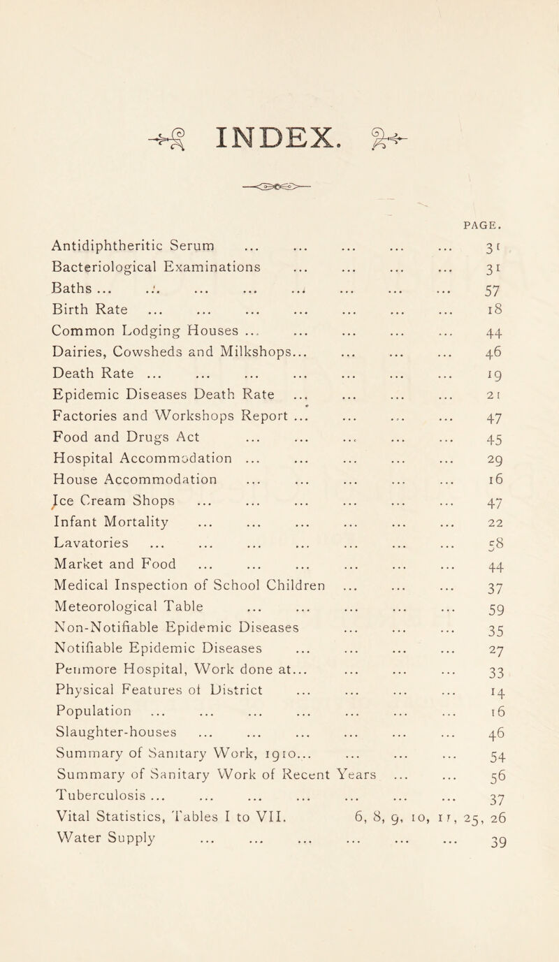 INDEX. Antidiphtheritic Serum Bacteriological Examinations 11 d t ll S ••• » . . ••• • • • » • • ... . a . Birth Rate Common Lodging Houses ... Dairies, Cowsheds and Milkshops... Death Rate ... Epidemic Diseases Death Rate 0 Factories and Workshops Report ... Food and Drugs Act Hospital Accommodation ... House Accommodation Ice Cream Shops Infant Mortality Lavatories Market and Food Medical Inspection of School Children Meteorological Table Non-Notifiable Epidemic Diseases Notifiable Epidemic Diseases Penmore Hospital, Work done at... Physical Features oi District Population Slaughter-houses Summary of Sanitary Work, 1910... Summary of Sanitary Work of Recent Years Tuberculosis ... Vital Statistics, Tables I to VII. 6, 8, 9, 1 Water Supply PAGE. 3 [ 3 1 57 18 * • * 44 46 19 2 1 47 45 29 16 47 22 ^8 •-/ 44 37 59 35 27 33 ... 14 16 46 54 56 37 , 1T, 25, 26 39