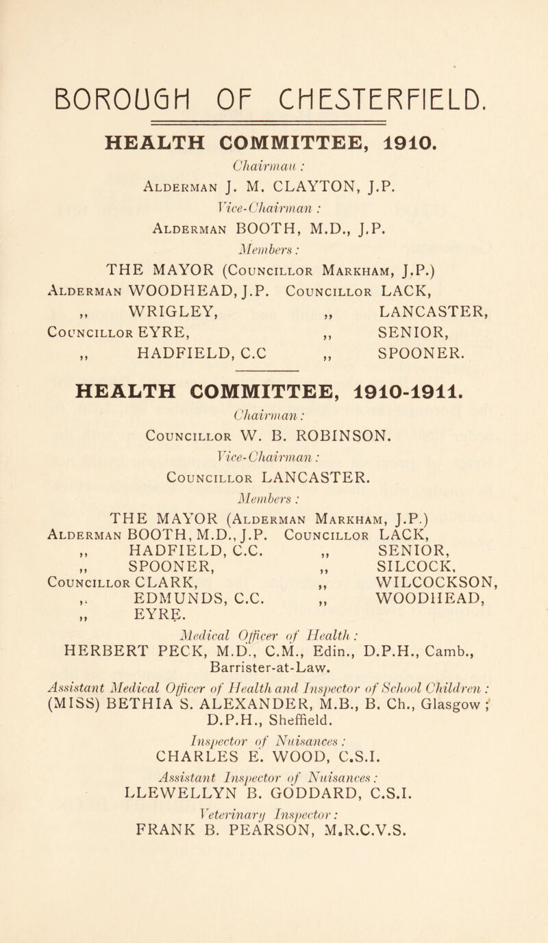 BOROUGH OF CHESTERFIELD. HEALTH COMMITTEE, 1910. Chairman : Alderman J. M. CLAYTON, J.P. Vice-Chairman: Alderman BOOTH, M.D., J,P. Members: THE MAYOR (Councillor Markham, J.P.) Alderman WOODHEAD, J.P. Councillor LACK, „ WRIGLEY, „ LANCASTER, Councillor EYRE, ,, SENIOR, ,, HADFIELD, C.C „ SPOONER. HEALTH COMMITTEE, 1910-1911. Chairman: Councillor W. B. ROBINSON. Vice- Chairman: Councillor LANCASTER. Members : THE MAYOR (Alderman Markham, J.P.) Alderman BOOTH, M.D., J.P. ,, HADFIELD, C.C. „ SPOONER, Councillor CLARK, ,. EDMUNDS, C.C. „ EYRE. Councillor LACK, „ SENIOR, „ SILCOCK, „ WILCOCKSON, „ WOODHEAD, Medical Officer of Health: HERBERT PECK, M.D., C.M., Edin., D.P.H., Camb., Barrister-at-Law. Assistant Medical Officer of Health and Inspector of School Children : (MISS) BETHIA S. ALEXANDER, M.B., B. Ch., Glasgow ; D.P.H., Sheffield. Inspector of Nuisances : CHARLES E. WOOD, C.S.I. Assistant Inspector of Nuisances: LLEWELLYN B. GODDARD, C.S.I. Veterinary Inspector: FRANK B. PEARSON, M.R.C.V.S.