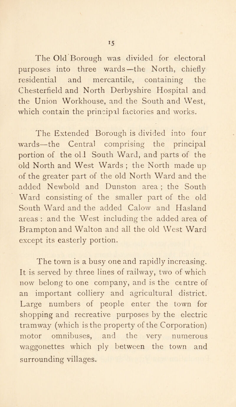 The Old Borough was divided for electoral purposes into three wards—the North, chiefly residential and mercantile, containing the Chesterfield and North Derbyshire Hospital and the Union Workhouse, and the South and West, which contain the principal factories and works. The Extended Borough is divided into four wards—the Central comprising the principal portion of the old South Ward, and parts of the old North and West Wards ; the North made up of the greater part of the old North Ward and the added Newbold and Dunston area ; the South Ward consisting of the smaller part of the old South Wrard and the added Calow and Hasland areas : and the West including the added area of Brampton and Walton and all the old West Ward except its easterly portion. The town is a busy one and rapidly increasing. It is served by three lines of railway, two of which now belong to one company, and is the centre of an important colliery and agricultural district. Large numbers of people enter the town for shopping and recreative purposes by the electric tramway (which is the property of the Corporation) motor omnibuses, and the very numerous waggonettes which ply between the town and surrounding villages.