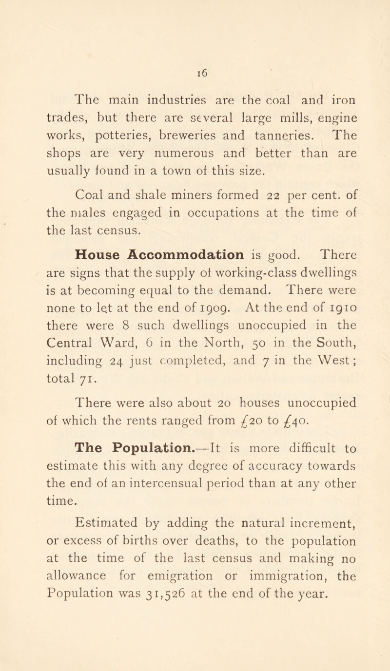The main industries are the coal and iron trades, but there are several large mills, engine works, potteries, breweries and tanneries. The shops are very numerous and better than are usually found in a town of this size. Coal and shale miners formed 22 per cent, of the males engaged in occupations at the time of the last census. House Accommodation is good. There are signs that the supply of working-class dwellings is at becoming equal to the demand. There were none to le„t at the end of 1909. At the end of 1910 there were 8 such dwellings unoccupied in the Central Ward, 6 in the North, 50 in the South, including 24 just completed, and 7 in the West; total 71. There were also about 20 houses unoccupied of which the rents ranged from £20 to -£40. The Population.—It is more difficult to estimate this with any degree of accuracy towards the end of an intercensual period than at any other time. Estimated by adding the natural increment, or excess of births over deaths, to the population at the time of the last census and making no allowance for emigration or immigration, the Population was 31,526 at the end of the year.