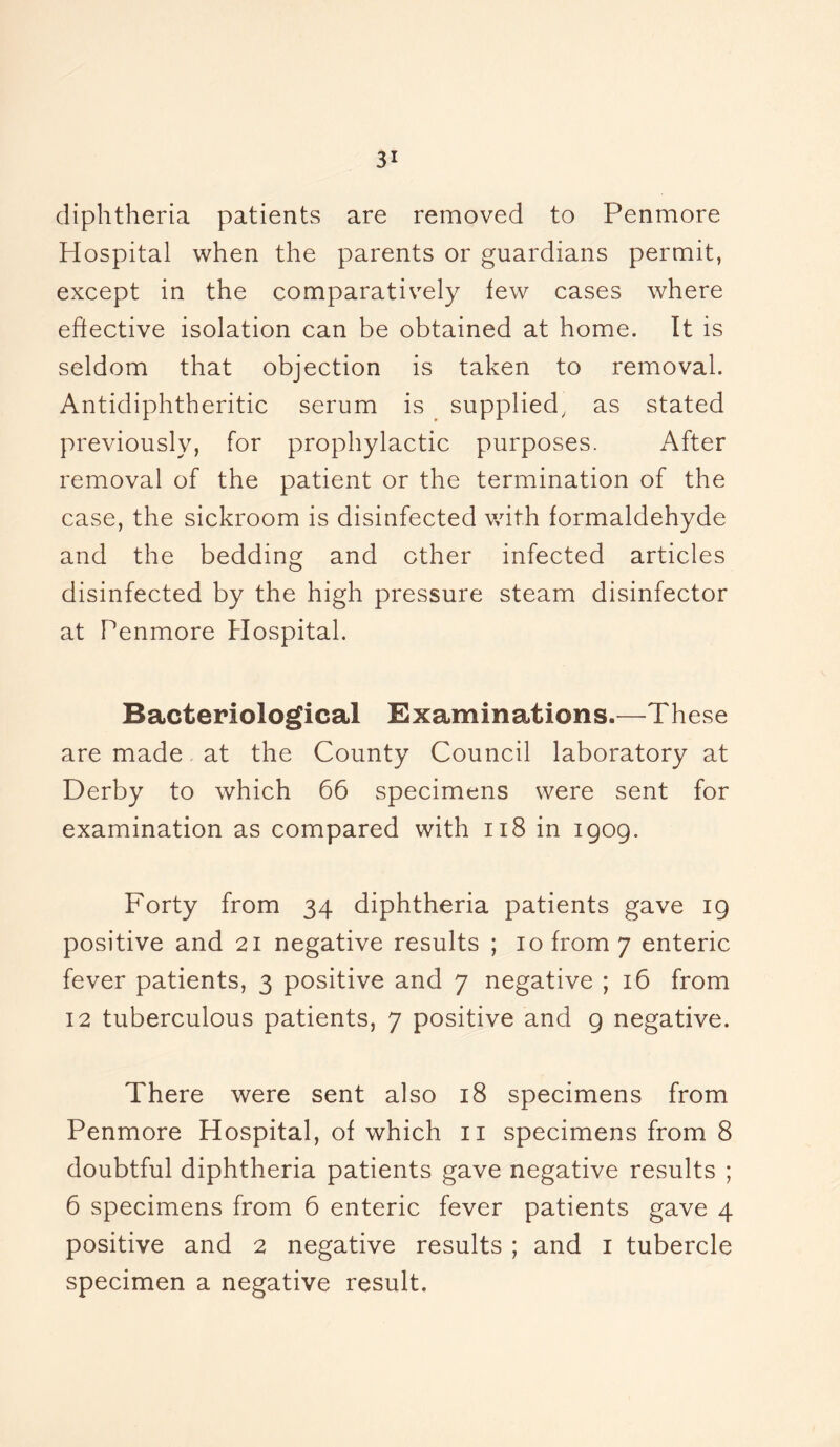 diphtheria patients are removed to Penmore Hospital when the parents or guardians permit, except in the comparatively few cases where elective isolation can be obtained at home. It is seldom that objection is taken to removal. Antidiphtheritic serum is supplied, as stated previously, for prophylactic purposes. After removal of the patient or the termination of the case, the sickroom is disinfected with formaldehyde and the bedding and other infected articles disinfected by the high pressure steam disinfector at Penmore Hospital. Bacteriological Examinations.—These are made at the County Council laboratory at Derby to which 66 specimens were sent for examination as compared with 118 in 1909. Forty from 34 diphtheria patients gave 19 positive and 21 negative results ; 10 from 7 enteric fever patients, 3 positive and 7 negative ; 16 from 12 tuberculous patients, 7 positive and 9 negative. There were sent also 18 specimens from Penmore Hospital, of which 11 specimens from 8 doubtful diphtheria patients gave negative results ; 6 specimens from 6 enteric fever patients gave 4 positive and 2 negative results ; and 1 tubercle specimen a negative result.