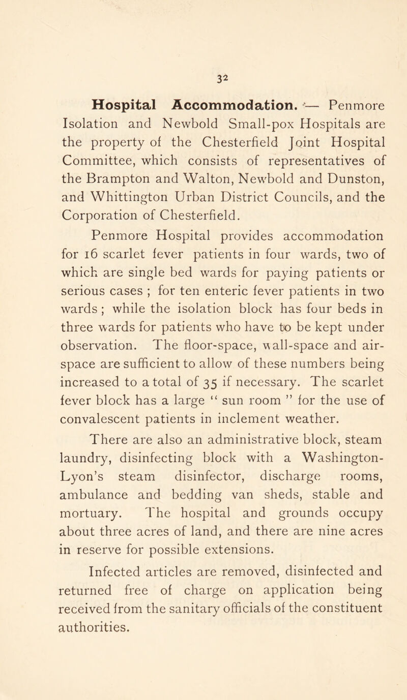 Hospital Accommodation. — Pen more Isolation and Newbold Small-pox Hospitals are the property of the Chesterfield Joint Hospital Committee, which consists of representatives of the Brampton and Walton, Newbold and Dunston, and Whittington Urban District Councils, and the Corporation of Chesterfield. Penmore Hospital provides accommodation for 16 scarlet fever patients in four wards, two of which are single bed wards for paying patients or serious cases ; for ten enteric fever patients in two wards ; while the isolation block has four beds in three wards for patients who have to be kept under observation. The floor-space, v all-space and air- space are sufficient to allow of these numbers being increased to a total of 35 if necessary. The scarlet fever block has a large “ sun room ” for the use of convalescent patients in inclement weather. There are also an administrative block, steam laundry, disinfecting block with a Washington- Lyon’s steam disinfector, discharge rooms, ambulance and bedding van sheds, stable and mortuary. The hospital and grounds occupy about three acres of land, and there are nine acres in reserve for possible extensions. Infected articles are removed, disinfected and returned free of charge on application being received from the sanitary officials of the constituent authorities.