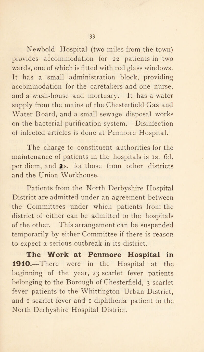 Newbold Hospital (two miles from the town) provides accommodation for 22 patients in two wards, one of which is fitted with red glass windows. It has a small administration block, providing accommodation for the caretakers and one nurse, and a wash-house and mortuary. It has a water supply from the mains of the Chesterfield Gas and Water Board, and a small sewage disposal works on the bacterial purification system. Disinfection of infected articles is done at Penmore Hospital. The charge to constituent authorities for the maintenance of patients in the hospitals is is. 6d. per diem, and 2 s. for those from other districts and the Union Workhouse. Patients from the North Derbyshire Hospital District are admitted under an agreement between the Committees under which patients from the district of either can be admitted to the hospitals of the other. This arrangement can be suspended temporarily by either Committee if there is reason to expect a serious outbreak in its district. The Work at Penmore Hospital in 1910.—There were in the Hospital at the beginning of the year, 23 scarlet fever patients belonging to the Borough of Chesterfield, 3 scarlet fever patients to the Whittington Urban District, and 1 scarlet fever and 1 diphtheria patient to the North Derbyshire Hospital District.