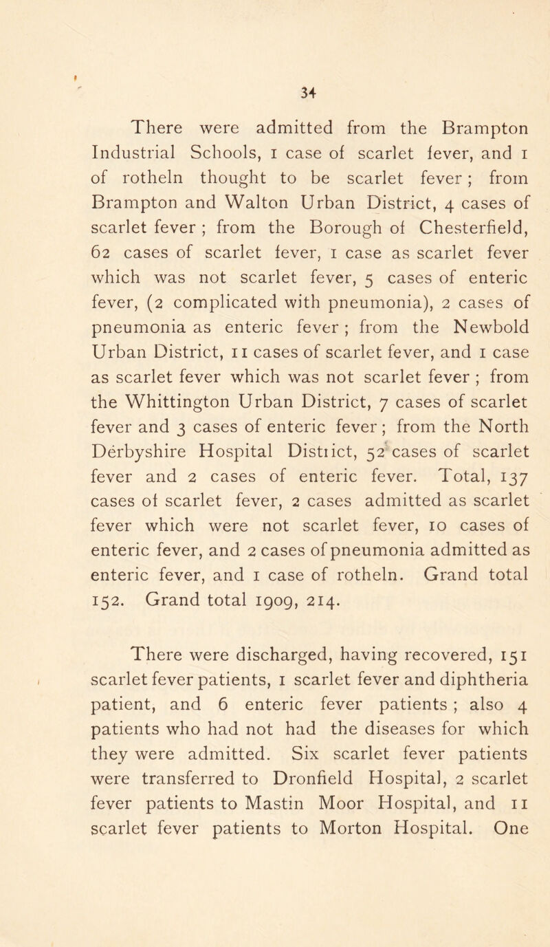 I 34 There were admitted from the Brampton Industrial Schools, i case of scarlet fever, and i of rotheln thought to be scarlet fever ; from Brampton and Walton Urban District, 4 cases of scarlet fever ; from the Borough of Chesterfield, 62 cases of scarlet fever, 1 case as scarlet fever which was not scarlet fever, 5 cases of enteric fever, (2 complicated with pneumonia), 2 cases of pneumonia as enteric fever ; from the Newbold Urban District, 11 cases of scarlet fever, and 1 case as scarlet fever which was not scarlet fever ; from the Whittington Urban District, 7 cases of scarlet fever and 3 cases of enteric fever; from the North Derbyshire Hospital District, 52 cases of scarlet fever and 2 cases of enteric fever. Total, 137 cases of scarlet fever, 2 cases admitted as scarlet fever which were not scarlet fever, 10 cases of enteric fever, and 2 cases of pneumonia admitted as enteric fever, and 1 case of rotheln. Grand total 152. Grand total 1909, 214. There were discharged, having recovered, 151 scarlet fever patients, 1 scarlet fever and diphtheria patient, and 6 enteric fever patients ; also 4 patients who had not had the diseases for which they were admitted. Six scarlet fever patients were transferred to Dronfield Hospital, 2 scarlet fever patients to Mastin Moor Hospital, and 11 scarlet fever patients to Morton Hospital. One