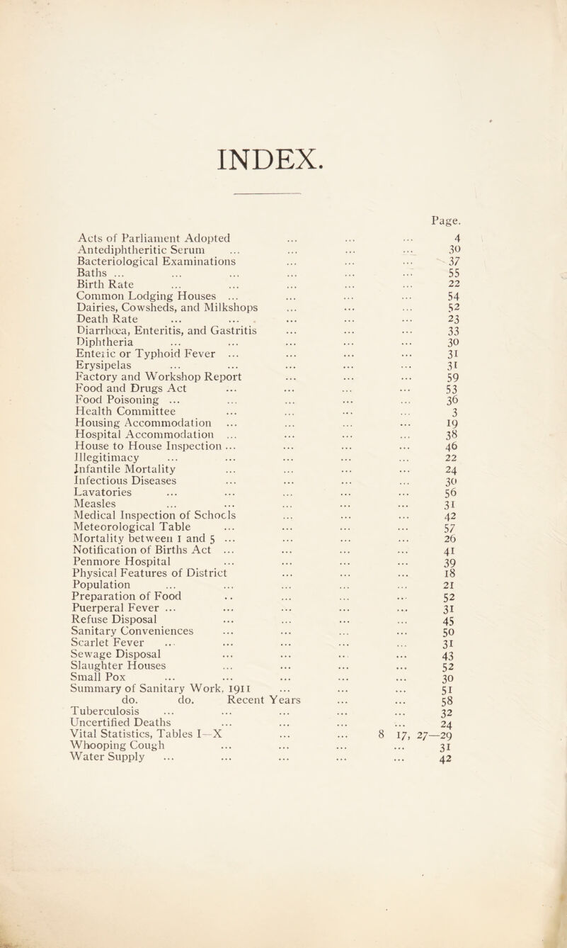 INDEX Page. Acts of Parliament Adopted ... ... ... 4 Antediphtheritic Serum ... ... ... ... 30 Bacteriological Examinations ... ... ... 37 Baths ... ... ... ... ... ... 55 Birth Rate ... ... ... ... ... 22 Common Lodging Houses ... ... ... ... 54 Dairies, Cowsheds, and Milkshops ... ... ... 52 Death Rate ... ... ... ... ... 23 Diarrhoea, Enteritis, and Gastritis ... ... ... 33 Diphtheria ... ... ... ... ... 30 Enteiic or Typhoid Fever ... ... ... ... 31 Erysipelas ... ... ... ... ... 31 Factory and Workshop Report ... ... ... 59 Food and Drugs Act ... ... ... ... 53 Food Poisoning ... ... ... ... ... 36 Health Committee ... ... ... ... 3 Housing Accommodation ... ... ... ... 19 Hospital Accommodation ... ... ... ... 38 House to House Inspection ... ... ... ... 46 Illegitimacy ... ... ... ... ... 22 Infantile Mortality ... ... ... ... 24 Infectious Diseases ... ... ... ... 30 Lavatories ... ... ... ... ... 56 Measles ... ... ... ... ... 31 Medical Inspection of Schools ... ... ... 42 Meteorological Table ... ... ... ... 57 Mortality between I and 5 ••• ••• ••• ••• 26 Notification of Births Act ... ... ... ... 41 Penmore Hospital ... ... ... ... 39 Physical Features of District ... ... ... 18 Population ... ... ... ... ... 21 Preparation of Food .. ... ... ... 52 Puerperal Fever ... ... ... ... ... 31 Refuse Disposal ... ... ... ... 45 Sanitary Conveniences ... ... ... ... 50 Scarlet Fever ... ... ... ... ... 31 Sewage Disposal ... ... ... ... 43 Slaughter Houses ... ... ... ... 52 Small Pox ... ... ... ... ... 30 Summary of Sanitary Work, 1911 ... ... ... 51 do. do. Recent Years ... ... 58 Tuberculosis ... ... ... ... ... 32 Uncertified Deaths ... ... ... ... 24 Vital Statistics, Tables I—X ... ... 8 17, 27—29 Whooping Cough ... ... ... ... 31